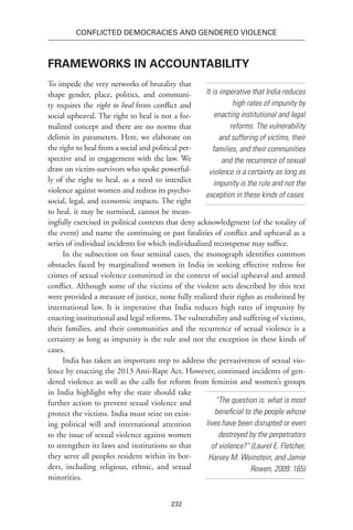 232
Conflicted Democracies and Gendered Violence
Frameworks in Accountability
To impede the very networks of brutality that
shape gender, place, politics, and communi-
ty requires the right to heal from conflict and
social upheaval. The right to heal is not a for-
malized concept and there are no norms that
delimit its parameters. Here, we elaborate on
the right to heal from a social and political per-
spective and in engagement with the law. We
draw on victim-survivors who spoke powerful-
ly of the right to heal, as a need to interdict
violence against women and redress its psycho-
social, legal, and economic impacts. The right
to heal, it may be surmised, cannot be mean-
ingfully exercised in political contexts that deny acknowledgment (of the totality of
the event) and name the continuing or past fatalities of conflict and upheaval as a
series of individual incidents for which individualized recompense may suffice.
In the subsection on four seminal cases, the monograph identifies common
obstacles faced by marginalized women in India in seeking effective redress for
crimes of sexual violence committed in the context of social upheaval and armed
conflict. Although some of the victims of the violent acts described by this text
were provided a measure of justice, none fully realized their rights as enshrined by
international law. It is imperative that India reduces high rates of impunity by
enacting insti­tutional and legal reforms. The vulnerability and suffering of victims,
their families, and their com­munities and the recurrence of sexual violence is a
certainty as long as impunity is the rule and not the exception in these kinds of
cases.
India has taken an important step to address the pervasiveness of sexual vio-
lence by enacting the 2013 Anti-Rape Act. However, continued incidents of gen-
dered violence as well as the calls for reform from feminist and women’s groups
in India highlight why the state should take
further action to prevent sexual violence and
protect the victims. India must seize on exist-
ing political will and international attention
to the issue of sexual violence against women
to strengthen its laws and institutions so that
they serve all peoples resident within its bor-
ders, including religious, ethnic, and sexual
minorities.
It is imperative that India reduces
high rates of impunity by
enacting insti­tutional and legal
reforms. The vulnerability
and suffering of victims, their
families, and their com­munities
and the recurrence of sexual
violence is a certainty as long as
impunity is the rule and not the
exception in these kinds of cases.
“The question is: what is most
beneficial to the people whose
lives have been disrupted or even
destroyed by the perpetrators
of violence?” (Laurel E. Fletcher,
Harvey M. Weinstein, and Jamie
Rowen, 2009: 165)
 