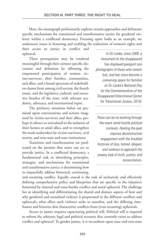 233
Section III. Part Three: The Right to Heal
Here, the monograph preliminarily explores certain approaches and delineates
specific mechanisms for transitional and transformative justice for gendered vio-
lence within a conflicted democracy. Focusing upon India as an example, we
underscore issues in honoring and enabling the realization of women’s rights and
their access to justice in conflict and
upheaval.
These prerequisites may be rendered
meaningful through their context-specific dis-
cussion and definition by affirming the
empowered participation of women vic-
tim-survivors, their families, communities,
and allies, and a broad spectrum of stakehold-
ers drawn from among civil society, the fourth
estate, and the legislative, judicial, and execu-
tive braches of the state, with relevant aca-
demic, advocacy, and international input.
The prefatory notations below are pre-
mised upon conversations and actions imag-
ined by victim-survivors and their allies, per-
haps in silence or articulated in the isolation of
their homes or amid allies, and to strengthen
the work undertaken by victim-survivors, civil
society, and non-state and state institutions.
Transition and transformation are pred-
icated on the premise that states can act to
provide justice. In a conflicted democracy, a
fundamental task in identifying principles,
strategies, and mechanisms for transitional
and transformative justice is determining how
to impactfully address historical, continuing,
and recurring conflict. Equally crucial is the task of inclusively and effectively
defining comprehensive policy and blueprints that are specific to the injustices
fomented by internal and cross-border conflict and social upheaval. The challenge
lies in identifying and differentiating the shared and distinct aspects of how and
why gendered and sexualized violence is perpetrated in the different conflicts and
upheavals, what effect such violence seeks to manifest, and the differing time-
frames and histories that characterize conflicts from (even recurring) upheavals.
Access to justice requires capacitating political will. Political will is required
to reform the arbitrary legal and political recourse that currently exists to address
conflict and upheaval. To gender justice, it is incumbent upon state and non-state
In Sri Lanka, since 2000, a
monument to the disappeared
has displayed passport size
photographs of those who remain
lost, and has since become a
convening space for families
on Sri Lanka’s National Day
for the Commemoration of the
Disappeared (Interntional Center
for Transitional Justice, 2015).
There can be no working through
the event amid hostile political
contexts. Healing the past
requires deconstructive
engagement with the troubled
histories of loss, hatred, despair,
and violence to approach the
uneasy task of truth, justice, and
reconciliation.
 