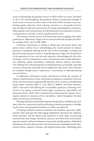 234
Conflicted Democracies and Gendered Violence
actors to acknowledge the gendered context in which violent acts occur. Attendant
to this is the acknowledgment that gendered violence is perpetrated through of
sexual crimes on women as well as others on the basis of their sexuality or non-con-
forming gender expression. Such targeting continues in a non-gender-attentive
state through the legal and social process of securing acknowledgment and justice.
Addressing the state’s entrenchment in male dominated, heteronormative discours-
es and practices is necessary to foster a gender-attentive state.
This remains a shared concern in all South Asian states struggling with similar
predicaments. Afghanistan, Nepal, and Sri Lanka provide both complex and reflex-
ive examples (Davis, 2014; USIP, 2008).
A thematic commitment in seeking to address past and present abuses, and
prevent future violence lies in acknowledging the counter-memory of subjects
proximate to gendered suffering and the role of their knowledge in shifting and
deconstructing dominant narratives. Engendering justice begets the identification
of the apparatuses of state and non-state impunity, acknowledging the life cycles
of violence, and the comprehensive nexus of perpetrators that include administra-
tors, politicians, police, paramilitary, combatants, doctors, analysts, and others.
The challenge lies in determining how to hold perpetrators accountable, especially
as entire communities and locales may be implicated, some active, others dormant
yet complicit through passive acquiescence, in partnering to induce/permitting
states of violence.
A collaborative delineation of goals and objectives include the cessation of
violence, demilitarization of state, disarming of combatants, curtailment of the loss
of life, and intervening on ongoing suffering with a focus on justice and addressing
human rights violations (Ellen L. Lutz, Eileen F. Babbitt, and Hurst Hannum,
2003). Concurrent with defining the accountability apparatus is fostering atten-
tiveness to its capacity to buttress human rights, transparency, responsibility, and
democracy (Davis, 2014). This is fundamental to dislocating the anatomy of cor-
ruption inherent in structures of law and politics, indeed throughout the body
politic in every state in South Asia.
Breaking individual and familial isolation through alliance building that facil-
itates collective, community-based social healing is another prerequisite to dislodg-
ing the silence around gendered violence in conflict and upheaval.
In framing a political mandate to transition and transform, states must collab-
oratively (with principal and wide-ranging stakeholders) determine the traditions,
norms, priorities, and the archives and experiences to draw upon, in generating
structural and social change. Precedence, practices, and lessons from international,
regional, national, and local mechanisms may provide valuable guidance. Hybridized
formulations from the above provide a rich and substantive knowledge base for insti-
tutional reform, reparative strategies, and implementation plans. Marshaling plans
 