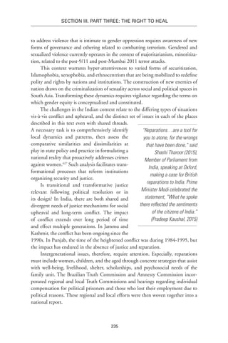235
Section III. Part Three: The Right to Heal
to address violence that is intimate to gender oppression requires awareness of new
forms of governance and othering related to combatting terrorism. Gendered and
sexualized violence currently operates in the context of majoritarianism, minoritiza-
tion, related to the post-9/11 and post-Mumbai 2011 terror attacks.
This context warrants hyper-attentiveness to varied forms of securitization,
Islamophobia, xenophobia, and ethnocentrism that are being mobilized to redefine
polity and rights by nations and institutions. The construction of new enemies of
nation draws on the criminalization of sexuality across social and political spaces in
South Asia. Transforming these dynamics requires vigilance regarding the terms on
which gender equity is conceptualized and constituted.
The challenges in the Indian context relate to the differing types of situations
vis-à-vis conflict and upheaval, and the distinct set of issues in each of the places
described in this text even with shared threads.
A necessary task is to comprehensively identify
local dynamics and patterns, then assess the
comparative similarities and dissimilarities at
play in state policy and practice in formulating a
national reality that proactively addresses crimes
against women.627
 Such analysis facilitates trans-
formational processes that reform institutions
organizing security and justice.
Is transitional and transformative justice
relevant following political resolution or in
its design? In India, there are both shared and
divergent needs of justice mechanisms for social
upheaval and long-term conflict. The impact
of conflict extends over long period of time
and effect multiple generations. In Jammu and
Kashmir, the conflict has been ongoing since the
1990s. In Punjab, the time of the heightened conflict was during 1984-1995, but
the impact has endured in the absence of justice and reparation.
Intergenerational issues, therefore, require attention. Especially, reparations
must include women, children, and the aged through concrete strategies that assist
with well-being, livelihood, shelter, scholarships, and psychosocial needs of the
family unit. The Brazilian Truth Commission and Amnesty Commission incor-
porated regional and local Truth Commissions and hearings regarding individual
compensation for political prisoners and those who lost their employment due to
political reasons. These regional and local efforts were then woven together into a
national report.
“Reparations…are a tool for
you to atone, for the wrongs
that have been done,” said
Shashi Tharoor (2015),
Member of Parliament from
India, speaking at Oxford,
making a case for British
reparations to India. Prime
Minister Modi celebrated the
statement, “What he spoke
there reflected the sentiments
of the citizens of India.”
(Pradeep Kaushal, 2015)
 