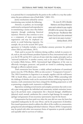 237
Section III. Part Three: The Right to Heal
is so pointed that it is manipulated by the parties to the conflict in a way that under-
mines the post-settlement aims of both fields.” (2003: 191).
Justice mechanisms utilized by various
transitioning states include the following:
Amnesties, or pardons, are increasingly
understood as antiquated and unproductive
in transitioning a society since they bolster
impunity through condoning historical
injustices. However, they continue to serve
as a component of many peace-making
negotiations and may be employed cre-
atively to avoid bolstering impunity. For
example, the yet-to-be secured 2015 peace
agreement in Colombia includes a non-blanket amnesty provision for political
crimes (McCoy and Subotic, 2015).
Trials, used to account for violations during conflicts, include in-country tri-
als, such as, the trial of former president Fujimori in Peru; international trials, such
as at the ICTR and the ICC; and out-of-state trials that employ principles such as
“universal jurisdiction” in another country, such as the arrest of Chile’s Pinochet
in London (Roht-Arriaza, 2005). International legal obligations of the state to
effectively investigate, prosecute, and punish are rooted in combating impunity
through an effective judicial system.
Truth commissions have become a widely utilized mechanism of transitional
justice since the 1970s (Brahm, 2004; see also section I, “Comparative Contexts”).
The 1983 Commission in Argentina is an example, together with the well-known
TRC in South Africa, and a more recent effort in Brazil. While contending with
the challenge of whether truth can be uncovered without reinforcing impunity for
injustice, truth commissions have been critiqued for shielding perpetrators as well
as promoting a singular truth, inattentive to difference.
Reparations, including several interim and complete provisions that seek to rem-
edy a past wrong against the individual and community, include restitution (restor-
ing to the pre-harm state), compensation (for a financial damage), rehabilitation
(physical, social, mental), satisfaction (for a moral or legal damage; for example, an
apology) and guarantee of non-recurrence (preventative steps for the future).
Compensation has been paid even when the state did not cause the harm but
responded inadequately, by the state (Peru), and by the perpetrators (Colombia).
Peru issued reparations aimed to address the effects of the conflict on communities,
going beyond acknowledging individual violations (Hayner 2010). Compensation
may be paired with other non-monetary forms of reparation to provide symbolic
and equitable relief to survivors of violence.
“On June 24, 2015, Bosiljko
Markovic and Ostoja Markovic
were each ordered to pay roughly
$15,000 to the woman they raped
during the war. The [Bosnian War
Crimes Court] court also sentenced
each man to ten years in prison.”
(Ashley Binetti, 2015)
 