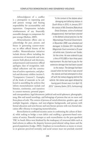 238
Conflicted Democracies and Gendered Violence
Acknowledgment of a conflict
is a prerequisite to reparating past
and present wrongs and bearing
responsibility for accountability and
reparations. Compensation includes
reimbursement of any financially
assessable damages to compensate for
past wrongs (Shelton, 2009).
Memorialization efforts aim to
acknowledge the past, present, and
future in generating counter-mem-
ory to offset official history of the
conflict. Memorialization initiatives
include diverse efforts including the
construction of memorials and mon-
uments both physical and electronic,
and permanent and transitory; official
apologies; days of recognition, indi-
vidual collections and the constitu-
tion of archive repositories, and phys-
ical and electronic exhibits (section I,
“Comparative Contexts”). Examples
of the kinds of materials to be col-
lected in assembling the archives that
inform memorialization include oral
histories, testimonies, and narratives
in counter-memory; personal papers
and correspondence, legal documents, political and social ephemera, photographs,
song, film and sound recordings, and belongings of persons that are no more and
from places of exile. The context of persons of varied ethnicities, genders, ages, and
multiple linguistic, religious, and non-religious backgrounds, and persons with
formal education and semi-literate and non-literate persons with non-formal edu-
cation offer vibrancy in imagining memorialization.
Reconciliation in conflicted societies assists in confronting the culture of deni-
al, while seeking to bridge a trust deficit and enabling a grassroots-based resto-
ration of society. Powerful attempts at such reconciliation via the post-apartheid
TRC in South Africa were hindered by the inadequacy of structural shifts such as
land reforms to address the disparity between post/colonial ruling classes and the
general population (Lodge, 2002). Emphasis on reconciliation as means to return
to or generate perceived normalcy and social unison must not preclude essential
“In the context of the debate about
damaging and defacing statues in
South Africa in 2015, in January 2011
the statue of Ms Simelane [Nokuthula
Orela Simelane, victim of enforced
disappearance], that had been erected
in the Bethal cultural precinct, by the
Mpumalanga Provincial Government,
in November 2009, was attacked and
damaged. In October 2011 the Bethal
Magistrate Court convicted a 25-year
old white man, Cornelius van Tonder,
for the crime. He was ordered to pay
a fine of R15,000 or face three years
imprisonment. He also had to pay for the
extensive damage that had been caused
to the statue. The damage had been
caused when he had tied a rope around
the statute and had attempted to drive
off with the statue dragging behind the
vehicle. Her statue was again defaced by
having paint thrown over it on April 16,
2015.” (Jeremy Sarkin, 2015, forthcoming)
 