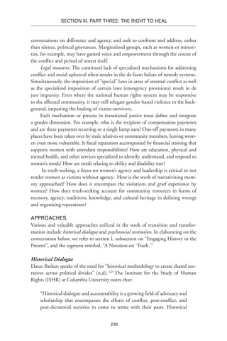 239
Section III. Part Three: The Right to Heal
conversations on difference and agency, and seek to confront and address, rather
than silence, political grievances. Marginalized groups, such as women or minori-
ties, for example, may have gained voice and empowerment through the course of
the conflict and period of unrest itself.
Legal measures: The continued lack of specialized mechanisms for addressing
conflict and social upheaval often results in the de facto failure of remedy systems.
Simultaneously, the imposition of “special” laws in areas of internal conflict as well
as the specialized imposition of certain laws (emergency provisions) result in de
jure impunity. Even where the national human rights system may be responsive
to the affected community, it may still relegate gender-based violence to the back-
ground, impairing the healing of victim-survivors.
Each mechanism or process in transitional justice must define and integrate
a gender dimension. For example, who is the recipient of compensation payments
and are these payments recurring or a single lump sum? One-off payments in many
places have been taken over by male relatives or community members, leaving wom-
en even more vulnerable. Is fiscal reparation accompanied by financial training that
supports women with attendant responsibilities? How are education, physical and
mental health, and other services specialized to identify, understand, and respond to
women’s needs? How are needs relating to ability and disability met?
In truth-seeking, a focus on women’s agency and leadership is critical to not
render women as victims without agency.  How is the work of narrativizing mem-
ory approached? How does it encompass the violations and grief experience by
women? How does truth-seeking account for community resources in forms of
memory, agency, traditions, knowledge, and cultural heritage in defining wrongs
and organizing reparations?
Approaches
Various and valuable approaches utilized in the work of transition and transfor-
mation include historical dialogue and psychosocial restitution. In elaborating on the
conversation below, we refer to section I, subsection on “Engaging History in the
Present”, and the segment entitled, “A Notation on ‘Truth.’”
Historical Dialogue
Elazar Barkan speaks of the need for “historical methodology to create shared nar-
ratives across political divides” (n.d). 629
The Institute for the Study of Human
Rights (ISHR) at Columbia University notes that:
“Historical dialogue and accountability is a growing field of advocacy and
scholarship that encompasses the efforts of conflict, post-conflict, and
post-dictatorial societies to come to terms with their pasts. Historical
 