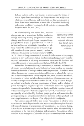 240
Conflicted Democracies and Gendered Violence
dialogue seeks to analyze past violence; to acknowledge the victims of
human rights abuses; to challenge and deconstruct national, religious, or
ethnic memories of heroism and victimhood; the field also attempts to
foster shared work between two or more sides of a conflict; to identify
and monitor how history is misused to divide societies; to enhance public
discussion about the past” (2015).
An interdisciplinary and diverse field, historical
dialogue can act as a conscience building mechanism
through prioritizing “reaching new generations and con-
sidering how the meaning of the past changes with the
passage of time; it seeks to give individuals the tools to
deconstruct historical narratives for themselves, to chal-
lenge past myths, and to consider the evolution of spe-
cific narratives about the past and how they continue to
influence political, social and cultural structures” (ISHR,
2015). Historical dialogue does not seek to reconcile differences or seek out origin
narratives in story and memory. Rather, it seeks meaningful engagement with differ-
ence and contestation, in reframing narratives that render unstable dominant and
monolithic accounts of histories and events (Barkan, ACRes; ISHR, 2015).
As a method that also seeks to explicate the nuances, messiness, and omissions
of history, historical dialogue is useful in fostering “understanding and empathy
between stakeholders of multiple and/or conflicting narratives…It seeks to make
visible the causes and consequences of disputed histories; to acknowledge victims;
and to involve experts from a wide-range of areas, from academics to officials,
from activists to victims and affected communities in an effort to achieve new ave-
nues for moving a society away from conflict” (ISHR, 2015). Historical dialogue,
as method, is facilitative of critical examinations of history and its relations of
power. Accompanied by genuine political commitment, meticulous engagement
with complex pasts helps foster equity and dignity, and build capacity to contend
with discomfiting truths. Without such preparatory work, “reconciliation” exercis-
es (especially when initiated by dominant groups, genders, and persons) further
privilege existing and unequal relations between dominant and marginalized, and
may compel atonement (on the part of the subjugated) in lieu of justice.
Reconciliation can only follow from justice. Reconciliation is effective when
there is mutual political agreement between parties to a conflict or upheaval on cen-
tral issues of structural re-arrangements, self-determination, and resource sharing.
Reconciliation is empowering for the conflict impacted when accompanied by a
commitment to the right to truth, justice, and reparations. Reconciliation efforts
must lead to, and emerge out of, discursive and practical commitments for structural
Speech, many women
said, disrupts isolation
even as it reinforces
loss. Speech, many
women said, is a
political act.
 