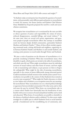 242
Conflicted Democracies and Gendered Violence
Mona Bhan and Deepti Misri (2015) offer context and insight:630
“In Kashmir today several parties have broached the question of reconcil-
iation, with presumably vastly different goals and parties to reconciliation
in mind. For instance, the former Jammu and Kashmir Chief Minister
Omar Abdullah has frequently proposed the need for a truth and recon-
ciliation commission.
We recognize how reconciliation as it is envisioned by the state can defer
or silence questions of justice and responsibility for crimes of torture,
enforced disappearances, custodial killings, and sexual violence.631
At
the same time, there are several civil society organizations, and grass-
roots people-to-people reconciliation efforts that attempt to reestablish
social ties between deeply divided communities, particularly Kashmiri
Muslims and Kashmiri Pandits.632
Many of these efforts include organiz-
ing communal meals, visiting old friends and neighbors, organizing vis-
its between Kashmiri Pandits and Muslims in and outside Kashmir, and
creating a joint presence on social media through Twitter and Facebook.
We pose a series of questions on the discourse of reconciliation as it is
presently circulating in Kashmir: What does reconciliation mean, what
should be its goals, which parties are invited to the table of reconciliation,
and which ones left out? What might reconciliation mean for individual
survivors of sexual violence and other forms of torture, and how might
it risk re-traumatizing such subjects, or put pressure on them to forgive
the unforgivable? What might be the risks of pursuing reconciliation,
especially in the context of power differentials among interested parties?
Could reconciliation include recourse to law and the justice system? Is rec-
onciliation even possible in the context of what Kashmiris have termed as
an active state occupation?633
What might the Pandit reluctance or refusal
to view Indian rule in Kashmir as an occupation mean for any meaning-
ful reconciliation? Must reconciliation rest on a shared political ideology
or agreement between divided communities? On what terms and to what
end must the past be revisited? What forms can reconciliation take in
a context where Pandits have historically been the beneficiaries of state
benefits with access to sources of social and political mobility such as land
and education? What forms of reconciliation are possible or desirable in
the absence of political cohesion and/or solidarity? To what extent might
nostalgia for an idyllic past in which Kashmiris lived in social harmony
provide a foundational tool for reestablishing ties of community, and,
 