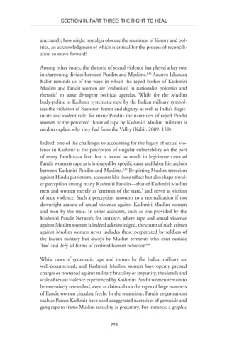 243
Section III. Part Three: The Right to Heal
alternately, how might nostalgia obscure the messiness of history and pol-
itics, an acknowledgment of which is critical for the process of reconcili-
ation to move forward?
Among other issues, the rhetoric of sexual violence has played a key role
in sharpening divides between Pandits and Muslims.634
Ananya Jahanara
Kabir reminds us of the ways in which the raped bodies of Kashmiri
Muslim and Pandit women are ‘embroiled in nationalist polemics and
rhetoric’ to serve divergent political agendas. While for the Muslim
body-politic in Kashmir systematic rape by the Indian military symbol-
izes the violation of Kashmiri honor and dignity, as well as India’s illegit-
imate and violent rule, for many Pandits the narratives of raped Pandit
women or the perceived threat of rape by Kashmiri Muslim militants is
used to explain why they fled from the Valley (Kabir, 2009: 150).
Indeed, one of the challenges to accounting for the legacy of sexual vio-
lence in Kashmir is the perception of singular vulnerability on the part
of many Pandits—a fear that is rooted as much in legitimate cases of
Pandit women’s rape as it is shaped by specific caste and labor hierarchies
between Kashmiri Pandits and Muslims.635
By pitting Muslim terrorism
against Hindu patriotism, accounts like these reflect but also shape a wid-
er perception among many Kashmiri Pandits—that of Kashmiri Muslim
men and women merely as ‘enemies of the state,’ and never as victims
of state violence. Such a perception amounts to a normalization if not
downright erasure of sexual violence against Kashmiri Muslim women
and men by the state. In other accounts, such as one provided by the
Kashmiri Pandit Network for instance, where rape and sexual violence
against Muslim women is indeed acknowledged, the count of such crimes
against Muslim women never includes those perpetrated by soldiers of
the Indian military but always by Muslim terrorists who exist outside
‘law’ and defy all forms of civilized human behavior.636
While cases of systematic rape and torture by the Indian military are
well-documented, and Kashmiri Muslim women have openly pressed
charges or protested against military brutality or impunity, the details and
scale of sexual violence experienced by Kashmiri Pandit women remain to
be extensively researched, even as claims about the rapes of large numbers
of Pandit women circulate freely. In the meantime, Pandit organizations
such as Panun Kashmir have used exaggerated narratives of genocide and
gang rape to frame Muslim sexuality as predatory. For instance, a graphic
 