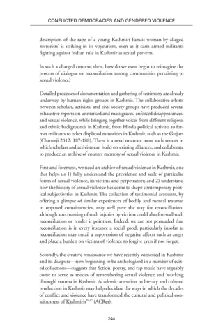 244
Conflicted Democracies and Gendered Violence
description of the rape of a young Kashmiri Pandit woman by alleged
‘terrorists’ is striking in its voyeurism, even as it casts armed militants
fighting against Indian rule in Kashmir as sexual perverts.
In such a charged context, then, how do we even begin to reimagine the
process of dialogue or reconciliation among communities pertaining to
sexual violence?
Detailed processes of documentation and gathering of testimony are already
underway by human rights groups in Kashmir. The collaborative efforts
between scholars, activists, and civil society groups have produced several
exhaustive reports on unmarked and mass graves, enforced disappearances,
and sexual violence, while bringing together voices from different religious
and ethnic backgrounds in Kashmir, from Hindu political activists to for-
mer militants to other displaced minorities in Kashmir, such as the Gujjars
(Chatterji 2012: 187-188). There is a need to create more such venues in
which scholars and activists can build on existing alliances, and collaborate
to produce an archive of counter memory of sexual violence in Kashmir.
First and foremost, we need an archive of sexual violence in Kashmir, one
that helps us 1) fully understand the prevalence and scale of particular
forms of sexual violence, its victims and perpetrators; and 2) understand
how the history of sexual violence has come to shape contemporary polit-
ical subjectivities in Kashmir. The collection of testimonial accounts, by
offering a glimpse of similar experiences of bodily and mental traumas
in opposed constituencies, may well pave the way for reconciliation,
although a recounting of such injuries by victims could also forestall such
reconciliation or render it pointless. Indeed, we are not persuaded that
reconciliation is in every instance a social good, particularly insofar as
reconciliation may entail a suppression of negative affects such as anger
and place a burden on victims of violence to forgive even if not forget.
Secondly, the creative renaissance we have recently witnessed in Kashmir
and its diaspora—now beginning to be anthologized in a number of edit-
ed collections—suggests that fiction, poetry, and rap music have arguably
come to serve as modes of remembering sexual violence and ‘working
through’ trauma in Kashmir. Academic attention to literary and cultural
production in Kashmir may help elucidate the ways in which the decades
of conflict and violence have transformed the cultural and political con-
sciousness of Kashmiris”637
(ACRes).
 