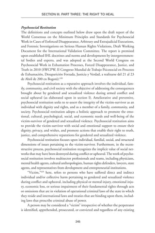 245
Section III. Part Three: The Right to Heal
Psychosocial Restitution
The definitions and concepts outlined below draw upon the draft report of the
World Consensus on the Minimum Principles and Standards for Psychosocial
Work in Cases of Enforced Disappearance, Arbitrary and Extrajudicial Executions,
and Forensic Investigations on Serious Human Rights Violations, Draft Working
Document for the International Validation Committee. The report is premised
upon established IHL doctrines and norms and developments by intergovernmen-
tal bodies and experts, and was adopted at the Second World Congress on
Psychosocial Work in Exhumation Processes, Forced Disappearance, Justice, and
Truth in 2010 (SWCPW, II Congreso Mundial de Trabajo Psicosocial en Procesos
de Exhumación, Desaparición Forzada, Justicia y Verdad, a realizarse del 21 al 23
de Abril de 200 en Bogotá).638
Psychosocial restitution as a reparative approach involves the individual, fam-
ily, community, and civil society with the objective of addressing the consequences
brought about by gendered and sexualized violence during armed conflict and
social upheaval (as elaborated upon in section I). Ameliorative and preventive,
psychosocial restitution seeks to re-assert the integrity of the victim-survivor as an
individual with dignity and rights, and as a member of a family, community, and
society. Psychosocial restitution adopts a holistic approach to promote the emo-
tional, cultural, psychological, social, and economic needs and well-being of the
victim-survivor of gendered and sexualized violence. Psychosocial restitution aims
to provide the victim-survivor with social and emotional support to ensure their
dignity, privacy, and wishes, and promote actions that enable their right to truth,
justice, and comprehensive reparations for gendered and sexualized violence.
Psychosocial restitution focuses upon individual, familial, social, and structural
dimensions of issues pertaining to the victim-survivor. Furthermore, in the recon-
structive process, psychosocial restitution recognizes the implicit value of social net-
works that may have been destroyed during conflict or upheaval.The work of psycho-
social restitution involves multisector professionals and teams, including physicians,
mental health agents, cultural anthropologists, human rights defenders, lawyers, state
agents, and representatives from development and entrepreneurial institutions.
“Victim,”639
here, refers to persons who have suffered direct and indirect
individual and/or collective harm pertaining to gendered and sexualized violence
during conflict and upheaval, including physical or mental injury, emotional inju-
ry, economic loss, or serious impairment of their fundamental rights through acts
or omissions that are in violation of operational criminal laws of the state in which
they reside and international laws and treaties that are binding upon them, includ-
ing laws that proscribe criminal abuse of power.
A person may be considered a “victim” irrespective of whether the perpetrator
is identified, apprehended, prosecuted, or convicted and regardless of any existing
 