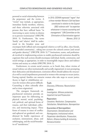 246
Conflicted Democracies and Gendered Violence
personal or social relationship between
the perpetrator and the victim. A
“victim” may include, as appropriate,
immediate family members, relatives,
and those otherwise associated with
persons that have suffered harm “in
intervening to assist victims in distress
or to prevent victimization” (SWCPW,
2010: 5). Furthermore, “the terms
‘family’ and ‘relative’ shall be under-
stood in the broadest sense and
encompass both [affinal and consanguinal] relatives as well [as allies, close friends,
and extended community]…taking into account the cultural context [and sexual
and gender identity]” (SWCPW, 2010: 5).640
Institutions, teams, and profession-
als involved in implementing actions to enable psychosocial restitution should be
cognizant that such actions should encompass individual, family, community, and
social settings, as appropriate, in order to meaningfully impact direct and indirect
victims and society as a whole (SWCPW, 2010: 5).
Furthermore, in certain social contexts, as in South Asia, where victims of
sexual violence are often institutionally and socially stigmatized, in turn prompting
their dislocation and abandonment, restitution efforts should address the structur-
al as well as social impediments presented to women who attempt to secure justice.
Fearing reprisal, families can ostracize women who take steps to secure justice.
Access to legal or rehabilitation ser-
vices for women often prove difficult.
Counseling is often culturally alien
and at times stigmatized.
The emergent framework on
psychosocial restitution provides an
important space for elaborating on
physical, mental, social, psycholog-
ical, political, and spiritual forms of
trauma, and their individual, collec-
tive, and intersecting impact. These
forms of trauma in states of conflict
and upheaval are gendered, and con-
ditioned by bodily experiences of
exclusion, mistreatment, abuse, and
unbelonging, and the social boundar-
ies of “outsiderness.”
Truth:
Discovery, Difference, Reconciliation
Justice:
Investigation, Witness protection,
Impartial trial and Prosecution
Reparation:
Cessation, Restitution, Compensation,
Satisfaction, Rehabilitation, Nonrepetition
Guarantee of Nonrepetition:
Disarmament, Demobilization and
Reintegration, Institutional reform,
Perpetrator identification, Prosecution,
Reform, Alliance building & inclusivity,
Nonsecuritization
In 2010, CEDAW expressed “regret” that
a three-member Women’s Cell had been
constituted in relation to the Gujarat
2002 violence with “no expertise
whatsoever in trauma counseling and
management.” (UN Committee on the
Elimination of Discrimination against
Women, 2010: 3)
 