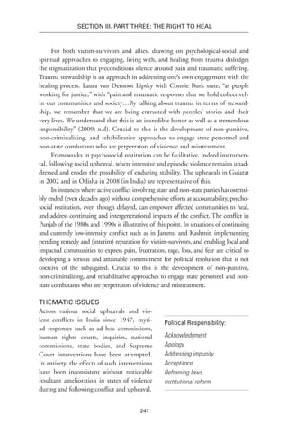 247
Section III. Part Three: The Right to Heal
For both victim-survivors and allies, drawing on psychological-social and
spiritual approaches to engaging, living with, and healing from trauma dislodges
the stigmatization that preconditions silence around pain and traumatic suffering.
Trauma stewardship is an approach in addressing one’s own engagement with the
healing process. Laura van Dernoot Lipsky with Connie Burk state, “as people
working for justice,” with “pain and traumatic responses that we hold collectively
in our communities and society…By talking about trauma in terms of steward-
ship, we remember that we are being entrusted with peoples’ stories and their
very lives. We understand that this is an incredible honor as well as a tremendous
responsibility” (2009; n.d). Crucial to this is the development of non-punitive,
non-criminalizing, and rehabilitative approaches to engage state personnel and
non-state combatants who are perpetrators of violence and mistreatment.
Frameworks in psychosocial restitution can be facilitative, indeed instrumen-
tal, following social upheaval, where intensive and episodic violence remains unad-
dressed and erodes the possibility of enduring stability. The upheavals in Gujarat
in 2002 and in Odisha in 2008 (in India) are representative of this.
In instances where active conflict involving state and non-state parties has ostensi-
bly ended (even decades ago) without comprehensive efforts at accountability, psycho-
social restitution, even though delayed, can empower affected communities to heal,
and address continuing and intergenerational impacts of the conflict. The conflict in
Punjab of the 1980s and 1990s is illustrative of this point. In situations of continuing
and currently low-intensity conflict such as in Jammu and Kashmir, implementing
pending remedy and (interim) reparation for victim-survivors, and enabling local and
impacted communities to express pain, frustration, rage, loss, and fear are critical to
developing a serious and attainable commitment for political resolution that is not
coercive of the subjugated. Crucial to this is the development of non-punitive,
non-criminalizing, and rehabilitative approaches to engage state personnel and non-
state combatants who are perpetrators of violence and mistreatment.
Thematic Issues
Across various social upheavals and vio-
lent conflicts in India since 1947, myri-
ad responses such as ad hoc commissions,
human rights courts, inquiries, national
commissions, state bodies, and Supreme
Court interventions have been attempted.
In entirety, the effects of such interventions
have been inconsistent without noticeable
resultant amelioration in states of violence
during and following conflict and upheaval.
Political Responsibility:
Acknowledgment
Apology
Addressing impunity
Acceptance
Reframing laws
Institutional reform
 