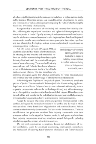 249
Section III. Part Three: The Right to Heal
all other available identifying information reportedly kept at police stations, in the
public domain? This might act as a step in enabling their identification by family
and community, as well as address concerns regarding the viability of exhuming the
bodies in a prevalently Islamic society.
Recognize that in situations of continuing and currently low-intensity con-
flict, addressing the impunity of state forces and rights violations perpetrated by
non-state parties is crucial. Equally necessary is to implement remedy and repara-
tion for victim-survivors and assess and revoke impunity laws. Local and impacted
communities must be supported as they seek to express pain, frustration, rage, loss,
and fear, all critical to developing a serious, honest, and attainable commitment for
enduring political resolutions.
Ask why victim-survivors of Gujarat 2002 are
unable to return to their homes after thirteen years.
In reflecting on the brutality and remorseless vio-
lence on Muslim women during those three days in
February-March of 2002, the state should ask ques-
tions of its own becoming.The state should ask why
many Adivasis and Dalits in Kandhamal who con-
verted to Christianity remain fearful of their Hindu
neighbors, even relatives. The state should ask why
economic embargoes against the Christian community by Hindu majoritarianists
still continue, and with the knowledge of administrators and bureaucrats.
Acknowledge the fragilities of the judicial system. Take steps to enable the
process of justice. The courts should disburse justice in all outstanding legal cases.
Legal cases, such as Konan Poshpura, have become emblematic of impunity in their
respective communities and must be resolved expeditiously and with acknowledg-
ment of the political interference that has thwarted their closure. This adherence to
the rule of law and remedy for the individual victim-survivors would also strongly
represent acknowledgment and serve as reparation to entire communities.
Accept the category of political crimes and political prisoners related to the
conflicts. Recognize the political dimensions of the conflict and the ways in which
they are related to the dynamics of religionization and communalization. Release
combatants from minority communities that have served their sentences. The state
should ensure that prosecuted criminals from majority communities serve their
sentences and not be discharged on frequent parole. As well, prosecuted criminals
from majority communities must have conditions around their parole, including
stipulations regarding contact with victim-survivors.
Do not hold communities in suspicion. Ensure the rehabilitation of for-
mer combatants. Cease the continued questioning, interrogation, surveillance,
and humiliation of surviving family members of militants and former militants
Identifying survivor women’s
agency, autonomy, and
leadership is crucial to
curtailing sexual violence
in conflict, and capacitating
historical dialogue and
sustainable peace.
 