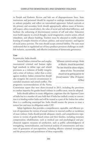250
Conflicted Democracies and Gendered Violence
in Punjab and Kashmir. Review and halt use of disproportionate force. State
institutions and personnel should be required to undergo mandatory education
to unlearn prejudice and reflect on internalized oppression. School curricula at
the primary and secondary levels should appropriately address issues of fairness,
self-respect, ethics toward others, the value of social and individual difference, and
facilitate the unlearning of discriminatory notions of self and other. Education
must build capacity in critical thought, social imagination, creative action, ethical
relatedness, and alliance building. Teachers must be educated to enable student
learning of complex histories of culture, politics, and social injustice, and legacies
of social justice activism. The state should accept criminal liability. The state must
understand that its regularized use of force produces persistent challenges to estab-
lish inclusive, accountable, and effective institutions of democratic governance.
Law
In particular, India should:
Amend Indian criminal law and employ
interna­tional criminal and human rights
legal standards to define rape and related
provisions as a violation of bodily integrity
and a crime of violence, rather than a crime
against modesty. Indian criminal law should
also recognize the coercive circumstances in
custodial situations and armed conflict. The
progressive recommendations of the Verma
Commission report that were short-circuited in 2013, including the provisions
to combat impunity for gender-based violence in conflict areas, must be adopted.
India should address its treaty obligations, cognizant that the Supreme Court
of India has in a number of cases held that if India has ratified a treaty or conven-
tion it is binding within India and will be treated as a part of the Indian law unless
there is a conflicting municipal law. India should resume the process to enact a
torture law and meet its obligation under CAT.
Adopt legislation that provides a comprehensive, equitable, and efficient sys-
tem of reparations for victims of sexual violence in internal conflict or incidences
of mass violence. India should provide adequate, timely, and comprehensive repa-
rations to victims of gender-based crimes and their families, including monetary
compensation; rehabilitation, such as medical care and psychological and psy­
chosocial support; measures of satisfaction, such as public acknowledgment of
wrongdoing, memorial­ization, and historical analysis of commitments; and mea-
sures of guarantees of non-repetition, including effective criminal investigation
and the prosecution and punishment of those responsible. ­
“Whoever commits wrongs, Hindu
or Muslim, should be punished.
The law should be above religion,
above all else. The convicted
should not be getting parole for
[trivial] reasons.” (She, Of Gujarat,
ACRes)
 