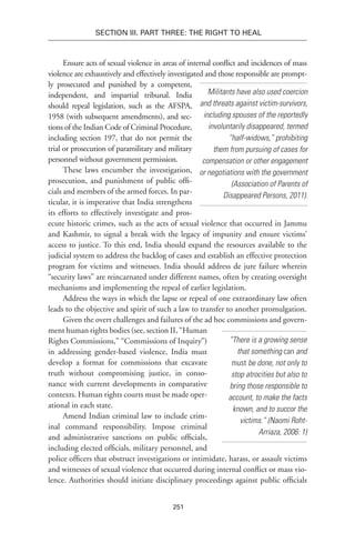 251
Section III. Part Three: The Right to Heal
Militants have also used coercion
and threats against victim-survivors,
including spouses of the reportedly
involuntarily disappeared, termed
“half-widows,” prohibiting
them from pursuing of cases for
compensation or other engagement
or negotiations with the government
(Association of Parents of
Disappeared Persons, 2011).
Ensure acts of sexual violence in areas of internal conflict and incidences of mass
violence are exhaus­tively and effectively investigated and those respon­sible are prompt-
ly prosecuted and punished by a competent,
independent, and impartial tribunal. India
should repeal legislation, such as the AFSPA,
1958 (with subse­quent amendments), and sec-
tions of the Indian Code of Criminal Procedure,
including section 197, that do not permit the
trial or prosecution of paramilitary and military
personnel without government permission.
These laws encumber the investigation,
prosecution, and punishment of public offi-
cials and members of the armed forces. In par-
ticular, it is imperative that India strengthens
its efforts to effectively investigate and pros-
ecute historic crimes, such as the acts of sexual violence that occurred in Jammu
and Kashmir, to signal a break with the legacy of impunity and ensure victims’
access to justice. To this end, India should expand the resources available to the
judicial system to address the backlog of cases and establish an effective protection
program for victims and witnesses. India should address de jure failure wherein
“security laws” are reincarnated under different names, often by creating oversight
mechanisms and implementing the repeal of earlier legislation.
Address the ways in which the lapse or repeal of one extraordinary law often
leads to the objective and spirit of such a law to transfer to another promulgation.
Given the overt challenges and failures of the ad hoc commissions and govern-
ment human rights bodies (see, section II, “Human
Rights Commissions,” “Commissions of Inquiry”)
in addressing gender-based violence, India must
develop a format for commissions that excavate
truth without compromising justice, in conso-
nance with current developments in comparative
contexts. Human rights courts must be made oper-
ational in each state.
Amend Indian criminal law to include crim-
inal command responsibility. Impose criminal
and administrative sanctions on public officials,
including elected officials, military personnel, and
police officers that obstruct inves­tigations or intimidate, harass, or assault victims
and witnesses of sexual violence that occurred during internal conflict or mass vio-
lence. Authori­ties should initiate disciplinary proceedings against public officials
“There is a growing sense
that something can and
must be done, not only to
stop atrocities but also to
bring those responsible to
account, to make the facts
known, and to succor the
victims.” (Naomi Roht-
Arriaza, 2006: 1)
 