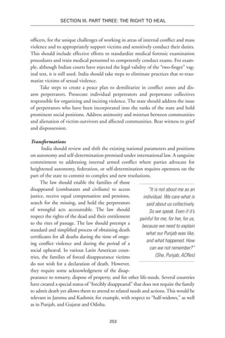 253
Section III. Part Three: The Right to Heal
officers, for the unique challenges of working in areas of internal conflict and mass
violence and to appropriately support victims and sensitively conduct their duties.
This should include effective efforts to standardize medical forensic examination
procedures and train medical personnel to com­petently conduct exams. For exam-
ple, although Indian courts have rejected the legal validity of the “two-finger” vag-
inal test, it is still used. India should take steps to eliminate practices that re-trau-
matize victims of sexual violence.
Take steps to create a peace plan to demilitarize in conflict zones and dis-
arm perpetrators. Prosecute individual perpetrators and perpetrator collectives
responsible for organizing and inciting violence. The state should address the issue
of perpetrators who have been incorporated into the ranks of the state and hold
prominent social positions. Address animosity and mistrust between communities
and alienation of victim-survivors and affected communities. Bear witness to grief
and dispossession.
Transformations
India should review and shift the existing national parameters and positions
on autonomy and self-determination premised under international law. A sanguine
commitment to addressing internal armed conflict where parties advocate for
heightened autonomy, federation, or self-determination requires openness on the
part of the state to commit to complex and new resolutions.
The law should enable the families of those
disappeared (combatants and civilians) to access
justice, receive equal compensation and pensions,
search for the missing, and hold the perpetrators
of wrongful acts accountable. The law should
respect the rights of the dead and their entitlement
to the rites of passage. The law should preempt a
standard and simplified process of obtaining death
certificates for all deaths during the time of ongo-
ing conflict violence and during the period of a
social upheaval. In various Latin American coun-
tries, the families of forced disappearance victims
do not wish for a declaration of death. However,
they require some acknowledgment of the disap-
pearance to remarry, dispose of property, and for other life-needs. Several countries
have created a special status of “forcibly disappeared” that does not require the family
to admit death yet allows them to attend to related needs and actions. This would be
relevant in Jammu and Kashmir, for example, with respect to “half-widows,” as well
as in Punjab, and Gujarat and Odisha.
“It is not about me as an
individual. We care what is
said about us collectively.
So we speak. Even if it’s
painful for me, for her, for us,
because we need to explain
what our Punjab was like,
and what happened. How
can we not remember?”
(She, Punjab, ACRes)
 