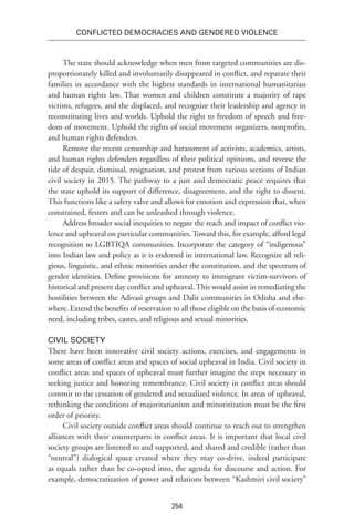 254
Conflicted Democracies and Gendered Violence
The state should acknowledge when men from targeted communities are dis-
proportionately killed and involuntarily disappeared in conflict, and reparate their
families in accordance with the highest standards in international humanitarian
and human rights law. That women and children constitute a majority of rape
victims, refugees, and the displaced, and recognize their leadership and agency in
reconstituting lives and worlds. Uphold the right to freedom of speech and free-
dom of movement. Uphold the rights of social movement organizers, nonprofits,
and human rights defenders.
Remove the recent censorship and harassment of activists, academics, artists,
and human rights defenders regardless of their political opinions, and reverse the
tide of despair, dismissal, resignation, and protest from various sections of Indian
civil society in 2015. The pathway to a just and democratic peace requires that
the state uphold its support of difference, disagreement, and the right to dissent.
This functions like a safety valve and allows for emotion and expression that, when
constrained, festers and can be unleashed through violence.
Address broader social inequities to negate the reach and impact of conflict vio-
lence and upheaval on particular communities. Toward this, for example, afford legal
recognition to LGBTIQA communities. Incorporate the category of “indigenous”
into Indian law and policy as it is endorsed in international law. Recognize all reli-
gious, linguistic, and ethnic minorities under the constitution, and the spectrum of
gender identities. Define provisions for amnesty to immigrant victim-survivors of
historical and present day conflict and upheaval. This would assist in remediating the
hostilities between the Adivasi groups and Dalit communities in Odisha and else-
where. Extend the benefits of reservation to all those eligible on the basis of economic
need, including tribes, castes, and religious and sexual minorities.
Civil Society
There have been innovative civil society actions, exercises, and engagements in
some areas of conflict areas and spaces of social upheaval in India. Civil society in
conflict areas and spaces of upheaval must further imagine the steps necessary in
seeking justice and honoring remembrance. Civil society in conflict areas should
commit to the cessation of gendered and sexualized violence. In areas of upheaval,
rethinking the conditions of majoritarianism and minoritization must be the first
order of priority.
Civil society outside conflict areas should continue to reach out to strengthen
alliances with their counterparts in conflict areas. It is important that local civil
society groups are listened to and supported, and shared and credible (rather than
“neutral”) dialogical space created where they may co-drive, indeed participate
as equals rather than be co-opted into, the agenda for discourse and action. For
example, democratization of power and relations between “Kashmiri civil society”
 