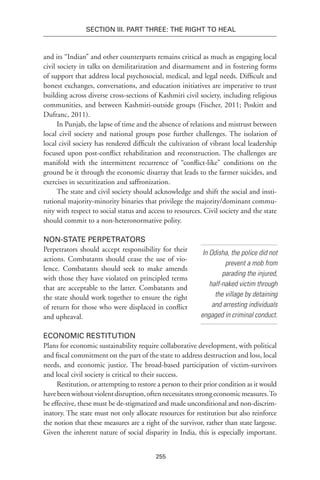 255
Section III. Part Three: The Right to Heal
and its “Indian” and other counterparts remains critical as much as engaging local
civil society in talks on demilitarization and disarmament and in fostering forms
of support that address local psychosocial, medical, and legal needs. Difficult and
honest exchanges, conversations, and education initiatives are imperative to trust
building across diverse cross-sections of Kashmiri civil society, including religious
communities, and between Kashmiri-outside groups (Fischer, 2011; Poskitt and
Dufranc, 2011).
In Punjab, the lapse of time and the absence of relations and mistrust between
local civil society and national groups pose further challenges. The isolation of
local civil society has rendered difficult the cultivation of vibrant local leadership
focused upon post-conflict rehabilitation and reconstruction. The challenges are
manifold with the intermittent recurrence of “conflict-like” conditions on the
ground be it through the economic disarray that leads to the farmer suicides, and
exercises in securitization and saffronization.
The state and civil society should acknowledge and shift the social and insti-
tutional majority-minority binaries that privilege the majority/dominant commu-
nity with respect to social status and access to resources. Civil society and the state
should commit to a non-heteronormative polity.
Non-state Perpetrators
Perpetrators should accept responsibility for their
actions. Combatants should cease the use of vio-
lence. Combatants should seek to make amends
with those they have violated on principled terms
that are acceptable to the latter. Combatants and
the state should work together to ensure the right
of return for those who were displaced in conflict
and upheaval.
Economic Restitution
Plans for economic sustainability require collaborative development, with political
and fiscal commitment on the part of the state to address destruction and loss, local
needs, and economic justice. The broad-based participation of victim-survivors
and local civil society is critical to their success.
Restitution, or attempting to restore a person to their prior condition as it would
havebeenwithoutviolentdisruption,oftennecessitatesstrongeconomicmeasures.To
be effective, these must be de-stigmatized and made unconditional and non-discrim-
inatory. The state must not only allocate resources for restitution but also reinforce
the notion that these measures are a right of the survivor, rather than state largesse.
Given the inherent nature of social disparity in India, this is especially important.
In Odisha, the police did not
prevent a mob from
parading the injured,
half-naked victim through
the village by detaining
and arresting individuals
engaged in criminal conduct.
 