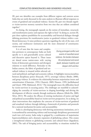 4
Conflicted Democracies and Gendered Violence
III, part one identifies case examples from different regions and contexts across
India that are rarely discussed in the same analysis to illustrate official responses to
events of gendered and sexualized violence. Section III, part two threads togeth-
er victim-survivor memory narratives from two sites that are seldom considered
together.3
In closing, the monograph expands on the notion of immediate, structural,
and transformative justice and espouses the right to heal.4
In doing so, section III,
part three explores possibilities for accountability and historical dialogue through
defining provisions for transformative justice to gendered violence within a con-
flicted democracy. It raises prefatory questions regarding the role of the state, civil
society, and multisector institutions and the most elemental of constituents:
victim-survivors.
It is of note that the issues and complex-
ities pertinent to contemporary India are both
specific to it and generalizable across cultural
and discursive spaces beyond it. These issues
are shared across nation-states with varying
forms of democratic government and divergent
relations to social difference. Particular to the
Indian context, the fabric of gendered and sex-
ualized violence is situated within selected cul-
tural and political, and legal and economic milieus. It highlights intersectionalities
between disciplinary power (Foucault, 1977), sovereign violence (Butler, 2008),
and group violence. It evidences the relationship between majoritarian intent and
minoritization (Chatterjee, 1993; Chatterji, 2009; Hansen, 1999; JanMohamed
and Lloyd, 1990; Mahmood, 2012).5
The monograph traces the difficulties faced
by victim-survivors in securing justice. The challenges are manifold to acknowl-
edging the centrality of victim-survivors in shaping knowledge and driving the
development of effective remedy through multisector alliances (Minh-Ha, 2009;
Silver, 2011). We analyze the efficacy of existing mechanisms of justice and legal
and political accountability based on victim-survivor perspectives. In so doing, we
chart interventions that emphasize the concerns of victim-survivors of gendered
and sexualized violence through defining a framework of priorities and protocols
for a national mechanism for justice and accountability.
India is a developing democracy with thriving autonomous institutions, yet it
is encumbered by unremitting violence and increasingly disciplinary governmental
reach into civil society. India today is gripped by a combination of majoritarian
hyperconsolidation and a dramatic expansion of globalizing culture. This creates
a strengthened relation to globalizing economic and cultural forces (Appadurai,
2001). The task of bringing justice and accountability to situations marked by
During prolonged conflict and
events of massified social
violence, the borders between
life and physical and social
death, between livability and
despair shift and blur.
 