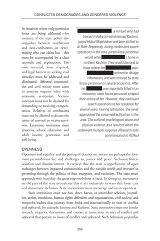 256
Conflicted Democracies and Gendered Violence
In instances where only particular
losses are being addressed—for
instance, if the state policy dis-
tinguishes between combatants
and non-combatants in deter-
mining who can claim loss—this
must be accompanied by a clear
rationale and explanation. The
costs incurred, time required,
and legal barriers to seeking civil
remedies must be addressed and
eliminated. Affected communi-
ties and civil society must cease
to associate negative value with
economic restitution. Victim-
survivors must not be shamed for
demanding or receiving compen-
sation. Relatives of combatants
must not be allowed to dictate the
terms of survival to victim-survi-
vors. Economic restitution must
prioritize school education and
adult income generation and
well-being.
Openness
Openness and equality and deepening of democratic norms are perhaps the fore-
most preconditions for, and challenges to, justice and peace. Seclusion fosters
isolation and discontentment. It conveys that the state is apprehensive of open
exchanges between impacted communities and the outside world and invested in
governing through the politics of fear, exception, and exclusion. The state must
approach with humility the great responsibilities it faces. In doing so, nurturance
on the part of the state necessitates that it act inclusively in ways that foster care
and democratic inclusion. State institutions must encourage and invite openness.
State institutions must not ban, deter, harass, or intimidate scholars, journal-
ists, artists, musicians, human rights defenders and organizations, civil society, and
nonprofit leaders that journey from India and internationally to sites of conflict
and upheaval; for example, Jammu and Kashmir. State institutions must not hinder
research, inquiries, discussions, and courses at universities in sites of conflict and
upheaval that pertain to issues of conflict and upheaval. Such behaviors jeopardize
, a militant who had
trained in Pakistan-administered Kashmir,
joined Hizbul Mujahideen and later shifted to
Al-Badr. Reportedly, during cordon-and-search
operations in the area, paramilitary personnel
would enter ’s home in
northern Kashmir. They would demand to
know where her was.
refused to divulge
information, and was tortured by state
forces personnel on several occasions. After
her was reportedly killed in an
encounter, state forces personnel stopped
their torture of her. However, they continued
search operations to her residence for
several years. Fearing retribution, she never
approached the concerned authorities in the
area. She suffered psychological abuse and
physical violence, as a result of which she
underwent multiple surgeries. (Research data
communicated to ACRes)
 