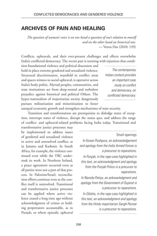258
Conflicted Democracies and Gendered Violence
Archives of Pain and healing
The question of woman’s voice is on one hand a question of one’s relation to oneself
and on the other hand an historical one.
— Veena Das (2010: 139)
Conflicts, upheavals, and their ever-present challenges and effects overwhelm
India’s conflicted democracy. The recent past is teeming with injustices that condi-
tion foundational violence and political dissension and
hold in place extreme gendered and sexualized violence.
Structural discrimination, manifold in conflict areas
and spaces witness to social upheaval, is operative across
India’s body politic. Myriad peoples, communities, and
state institutions act from deep-rooted and turbulent
prejudice against historical and political Others. The
hyper-nationalism of majoritarian society dangerously
pursues militarization and minoritization to foster
unequal economic growth and strengthen mechanisms of state security.
Transition and transformation are prerequisites to dislodge states of excep-
tion, interrupt states of violence, disrupt the status quo, and address the range
of conflict- and upheaval-related problems facing India today. Transitional and
transformative justice processes may
be implemented to address issues
of gendered and sexualized violence
in active and unresolved conflict, as
in Jammu and Kashmir. In South
Africa, for example, the violence con-
tinued even while the TRC under-
took its work. In Northern Ireland,
a peace agreement occurred even as
all parties were not a part of that pro-
cess. In Palestine/Israel, reconcilia-
tion efforts continue even as the con-
flict itself is unresolved. Transitional
and transformative justice processes
can be applied where active vio-
lence ceased a long time ago without
acknowledgment of crimes or hold-
ing perpetrators accountable, as in
Punjab, or where episodic upheaval
The contemporary
Indian context provides
an important case
study on conflict
and democracy, on
conflicted democracy.
Small openings
In Konan Poshpura, an acknowledgement
and apology from the India Armed Forces is
a precursor to reparations.
In Punjab, in the rape case highlighted in
this text, an acknowledgment and apology
from the Punjab Police is a precursor to
reparations.
In Naroda Patiya, an acknowledgment and
apology from the Government of Gujarat is
a precursor to reparations.
In Odisha, in the rape case highlighted in
this text, an acknowledgment and apology
from the Hindu majoritarian Sangh Parivar
is a precursor to reparations.
 