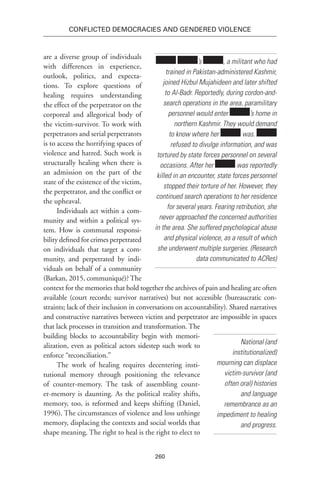 260
Conflicted Democracies and Gendered Violence
are a diverse group of individuals
with differences in experience,
outlook, politics, and expecta-
tions. To explore questions of
healing requires understanding
the effect of the perpetrator on the
corporeal and allegorical body of
the victim-survivor. To work with
perpetrators and serial perpetrators
is to access the horrifying spaces of
violence and hatred. Such work is
structurally healing when there is
an admission on the part of the
state of the existence of the victim,
the perpetrator, and the conflict or
the upheaval.
Individuals act within a com-
munity and within a political sys-
tem. How is communal responsi-
bility defined for crimes perpetrated
on individuals that target a com-
munity, and perpetrated by indi-
viduals on behalf of a community
(Barkan, 2015, communiqué)? The
context for the memories that hold together the archives of pain and healing are often
available (court records; survivor narratives) but not accessible (bureaucratic con-
straints; lack of their inclusion in conversations on accountability). Shared narratives
and constructive narratives between victim and perpetrator are impossible in spaces
that lack processes in transition and transformation. The
building blocks to accountability begin with memori-
alization, even as political actors sidestep such work to
enforce “reconciliation.”
The work of healing requires decentering insti-
tutional memory through positioning the relevance
of counter-memory. The task of assembling count-
er-memory is daunting. As the political reality shifts,
memory, too, is reformed and keeps shifting (Daniel,
1996). The circumstances of violence and loss unhinge
memory, displacing the contexts and social worlds that
shape meaning. The right to heal is the right to elect to
’s , a militant who had
trained in Pakistan-administered Kashmir,
joined Hizbul Mujahideen and later shifted
to Al-Badr. Reportedly, during cordon-and-
search operations in the area, paramilitary
personnel would enter ’s home in
northern Kashmir. They would demand
to know where her was.
refused to divulge information, and was
tortured by state forces personnel on several
occasions. After her was reportedly
killed in an encounter, state forces personnel
stopped their torture of her. However, they
continued search operations to her residence
for several years. Fearing retribution, she
never approached the concerned authorities
in the area. She suffered psychological abuse
and physical violence, as a result of which
she underwent multiple surgeries. (Research
data communicated to ACRes)
National (and
institutionalized)
mourning can displace
victim-survivor (and
often oral) histories
and language
remembrance as an
impediment to healing
and progress.
 