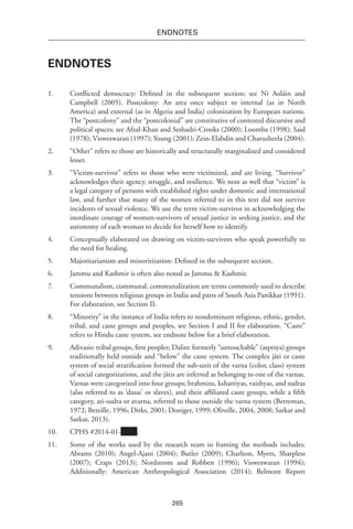 265
endnotes
Endnotes
1.	 Conflicted democracy: Defined in the subsequent section; see Ní Aoláin and
Campbell (2005). Postcolony: An area once subject to internal (as in North
America) and external (as in Algeria and India) colonization by European nations.
The “postcolony” and the “postcolonial” are constitutive of contested discursive and
political spaces; see Afzal-Khan and Seshadri-Crooks (2000); Loomba (1998); Said
(1978); Visweswaran (1997); Young (2001); Zein-Elabdin and Charusheela (2004).
2.	 “Other” refers to those are historically and structurally marginalized and considered
lesser.
3.	 “Victim-survivor” refers to those who were victimized, and are living. “Survivor”
acknowledges their agency, struggle, and resilience. We note as well that “victim” is
a legal category of persons with established rights under domestic and international
law, and further that many of the women referred to in this text did not survive
incidents of sexual violence. We use the term victim-survivor in acknowledging the
inordinate courage of women-survivors of sexual justice in seeking justice, and the
autonomy of each woman to decide for herself how to identify.
4.	 Conceptually elaborated on drawing on victim-survivors who speak powerfully to
the need for healing.
5.	 Majoritarianism and minoritization: Defined in the subsequent section.
6.	 Jammu and Kashmir is often also noted as Jammu & Kashmir.
7.	 Communalism, communal, communalization are terms commonly used to describe
tensions between religious groups in India and parts of South Asia Panikkar (1991).
For elaboration, see Section II.
8.	 “Minority” in the instance of India refers to nondominant religious, ethnic, gender,
tribal, and caste groups and peoples, see Section I and II for elaboration. “Caste”
refers to Hindu caste system, see endnote below for a brief elaboration.
9.	 Adivasis: tribal groups, first peoples; Dalits: formerly “untouchable” (asprsya) groups
traditionally held outside and “below” the caste system. The complex jāti or caste
system of social stratification formed the sub-unit of the varna (color, class) system
of social categorizations, and the jātis are inferred as belonging to one of the varnas.
Varnas were categorized into four groups; brahmins, kshatriyas, vaishyas, and sudras
(also referred to as ‘dasas’ or slaves), and their affiliated caste groups, while a fifth
category, ati-sudra or avarna, referred to those outside the varna system (Berreman,
1972; Beteille, 1996; Dirks, 2001; Doniger, 1999; Olivelle, 2004, 2008; Sarkar and
Sarkar, 2013).
10.	 CPHS #2014-01- .
11.	 Some of the works used by the research team in framing the methods includes:
Abrams (2010); Angel-Ajani (2004); Butler (2009); Charlton, Myers, Sharpless
(2007); Craps (2013); Nordstrom and Robben (1996); Visweswaran (1994);
Additionally: American Anthropological Association (2014); Belmont Report
 