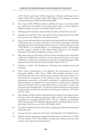 266
Conflicted Democracies and Gendered Violence
(1979); Denzin and Lincoln (2012); Department of Heath and Human Services
(2009); Fabian (2014); Lategan (2012); McCrudden (2014); Singapore Statement
on Research Integrity (2010); and Weindling (2006).
12.	 Pen. Code § 228A (“Whoever prints or publishes the name or any matter which
may make known the identity of any person against whom [a sexual offense] is
alleged or found to have been committed shall be punished…”).
13.	 Holding general consultative status with the Economic and Social Council, UN.
14.	 Cisgender men and boys: Those who identify with the gendered body into which
they were born, also referred to as chromosomal males.
15.	 Such as India and South Africa in the Global South and Ireland in the Global North.
Global South refers to countries and spaces in the Southern Hemisphere culturally
and politically constructed through colonial encounters, and often referred to as the
“Third World” or as “underdeveloped,” or as “developing countries.” Such framing
provides cognitive authority to the Global North (countries in the Northern
Hemisphere, First World, developed), see Esteva (1997: 10).
16.	 Often these states are multi-ethnic and may transition through various stages before
civilian rule is established, as in Brazil; or civilian rule proves precarious, as recurrent
in Pakistan; or civilian rule is jeopardized for a period, as during the Emergency Rule
imposed by then Prime Minister Indira Gandhi in India in 1975-77.
17.	 Attendant to which is the development of diasporas and attempted returns and
relocations.
18.	 There various inconsistencies in the definition and measurement of political
democracies (Bollen, 1990; Matos, 2008). These broadly democratic states,
with liberal and other forms of government, premised upon basic freedoms, are
characterized by transparency of the political system, competition for power,
representative government, and people’s participation in political processes. The
historical present is prevalently an era of transnational, market-driven, and global
democracy (Stanford, 2015) in what Müller (2013: n.a.) describes as “today’s self-
consciously post-ideological age.” The growth of political democracy and economic
development has not led to the reduction of social inequities (Jackman, 1974; Verba
and Nie, 1987).
19.	Elazar Barkan and Karen Barkey distinguish between political and religious factors
that drive ethnic and religious groups into conflict, and the role of leadership in
compelling or reconciling upheaval (2015). Also see, Cheldelin and Eliatamby
(2011); Leatherman (2011); Mlambo-Ngcuka’s (2013); van Reisen’s (2014); Cohen,
2013; Mani, 2014; Russ et al., 2014; USCJ-SHRL, 2012).
20.	 The editors thank Jyoti Puri for conversations regarding postcolonial state formation
and border-states.
21.	 See next section for a discussion of the terms “scheduled tribe” and “scheduled taste.”
22.	 Subaltern: Peoples and groups subjugated by ruling classes, see Ashcroft et al. (1998:
215-19); Gramsci (1971). Elite-subaltern: Groups once subaltern and now in the
majority, and a part of the governing classes.
 