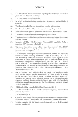 267
endnotes
23.	 The editors thank Puri for conversations regarding relations between postcolonial
governance and the welfare of society.
24.	 This is not limited to the Global South.
25.	 Prevalently neoliberal/capitalist economies, mixed economies, or neoliberal-inclined
economies.
26.	 The editors thank Jyoti Puri for conversations regarding religionization.
27.	 The editors thank Richard Shapiro for conversations regarding racialization.
28.	 Power as productive, repressive, prohibitive, and constitutive (Foucault, 1978, 1980).
29.	 The editors thank Puri for conversations regarding securitization.
30.	 The editors thank Abdul JanMohamed for conversations regarding the affective and
structural violence.
31.	 Prosecutor v. Delalic, 1998; Prosecutor v. Musema, 2000; Juan Carlos Abella v.
Argentina, 1997; Prosecutor v. Tadić, 1995.
32.	 Together the Geneva Conventions and the Hague Conventions of 1899 and 1907
constitute the first and formal global proclamations on laws of war and warm crimes
in international (secular) law.
33.	 This monograph draws upon valuable scholarship on gendered and sexualized
violence and conflict, including from Butalia (2000); D’Costa (2010); Kazi (2011);
and Misri (2014). Further, the monograph draws upon voices important to the
conversation in framing the relations between plural societies and conflict, and the
challenges of “during-conflict” and post-conflict justice, see Loyle (2014); Nordås
(2011); Shaw (2015), and gender mainstreaming, see Manchanda (2010); Baksh-
Soodeen (2005), and the role of social enterprise in rebuilding community, see
Sepulveda, Syrett, and Calvo (2010); Silver (2011); Vieytez and Dunbar (2007);
Wilson and Mitchell (2003).
34.	 Also see Agamben (1999); Kleinman, Das, and Lock (1997). State formation in
South Asia, for example, is replete with examples of “violent rebirths,” as seen in
the first partition of India/Pakistan in 1947, the second partition of Bangladesh/
Pakistan in 1971, ethnic wars in Sri Lanka, imperial wars in Afghanistan, and in
secessionist conflict in Kashmir and Nepal (Banerjee et al., 2012: 4-5). Note: India
and Pakistan secured independence from the United Kingdom on August 15 and
14, 1947, respectively.
35.	 Additionally, China was ranked 106, Global Democracy (2014).
36.	 The editors thank Naomi Roht-Arriaza for conversations regarding transitional and
transformative justice.
37.	 Ross and Sriram (2012).
38.	 Customary rights refer to traditional norms observed by specific communities and
sociocultural contexts. Customary law refers to customary rights and obligations.
39.	 Including reshaping civil liberties and natural rights enshrined in the French and
American constitutions.
 