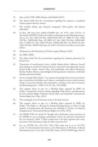 269
endnotes
55.	 Also see Das (1990, 2000); Manjoo and McRaith (2011).
56.	 The editors thank Puri for conversations regarding the responses to gendered
violence against minority women.
57.	 This includes lesbian, gay, bisexual, transgender, third gender, and intersex
individuals.
58.	 To date, 188 states have ratified CEDAW, Dec. 18, 1979, 1249 U.N.T.S. 13
[hereinafter CEDAW]. Further, the textbox on this page uses the following citations:
See e.g., S.C. Res. 1820, UN Doc. S/RES/1820 (June 19, 2008); S.C. Res. 1888,
UN Doc. S/RES/1888 (Sept. 30, 2009); S.C. Res. 1889, UN Doc. S/RES/1889
(Oct. 5, 2009); S.C. Res. 1960, UN Doc. S/RES/1960 (Dec. 16, 2010); S.C. Res.
2106, UN Doc. S/RES/2106 (June 24, 2013); UN Office on Drugs and Crime
(2014).
59.	 Declaration on the Elimination of Violence against Women (1993).
60.	 See, Miller (2004).
61.	 The editors thank Puri for conversations regarding the evaluative parameters for
democracies.
62.	 Dimensions of transformative justice include Quaker-driven influences focused
upon healing. A strand of its history has been connected to the eighteenth century
mental health worker, Samuel Tuke, and psychologist and radical behaviorist,
Burrhus Frederic Skinner, acknowledged as having repressive relations to individual
freedom and mental health.
63.	 See, for example, Rubio-Marín, “it is common knowledge that in most cases women
play a crucial role in the follow up of violence, searching for victims or their remains,
trying to reconstitute families and communities, carrying on the tasks of memory,
and demanding justice” (2009: 2-3); S.C. Res. 1325 (2000).
64.	 This segment draws in part on a Working Paper prepared by IHRL for
ACRes, “Comparative Country Studies Regarding Truth, Justice, and Reparations
for Gross Human Rights Violations: Brazil, Chile, and Guatemala” (International
Human Rights Law Clinic, 2015).
65.	 The monograph notes all monetary sums in the local currency.
66.	 This segment draws in part on a Working Paper prepared by IHRL for
ACRes, “The Right to a Remedy for Enforced Disappearances in India: A Legal
Analysis of International and Domestic Law Relating to Victims of Enforced
Disappearances” (International Human Rights Law Clinic, 2015).
67.	 See UDHR (1948: 18, Article 8). Though only a declaration, many provisions of
the UDHR are seen as binding, authoritative sources of customary international
law, See Hannum (1996) “[T]here would seem to be little argument that many
provisions of the Declaration today do reflect customary law.”
68.	 See, e.g., ICCPR, Arts. 2(3), 9(5), 14(6); CED, supra note 6, at art. 24; CAT,
at Art. 14; International Convention on the Elimination of All Forms of Racial
Discrimination art. 6, G.A. Res. 2106 (XX), Annex, 20 UN GAOR Supp. (No.14)
 