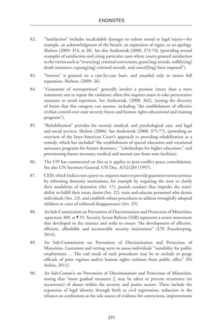 271
endnotes
82.	 “Satisfaction” includes incalculable damages to redress moral or legal injury—for
example, an acknowledgment of the breach, an expression of regret, or an apology.
Shelton (2009: 314, at 28). See also Antkowiak (2008: 373-74), (providing several
examples of satisfaction and citing particular cases where courts granted satisfaction
to the victim such as “revers[ing] criminal convictions, grant[ing] retrials, nullify[ing]
death sentences, expung[ing] criminal records, and cancel[ling] fines imposed”).
83.	 “Interest” is granted on a case-by-case basis, and awarded only to ensure full
reparation. Shelton, (2009: 26).
84.	 “Guarantee of nonrepetition” generally involve a promise (more than a mere
statement) not to repeat the violation; often this requires states to take preventative
measures to avoid repetition. See Antkowiak, (2008: 362), (noting the diversity
of forms that this category can assume, including “the establishment of effective
civilian control over state security forces and human rights educational and training
programs”).
85.	 “Rehabilitation” provides for mental, medical, and psychological care, and legal
and social services. Shelton (2006). See Antkowiak (2008: 375-77), (providing an
overview of the Inter-American Court’s approach to providing rehabilitation as a
remedy, which has included “the establishment of special education and vocational
assistance programs for former detainees,” “scholarships for higher education,” and
provisioning future necessary medical and mental care from state facilities).
86.	 The UN has commented on this as it applies to post-conflict peace consolidation.
See also UN Secretary-General, UN Doc. A/52/289 (1997).
87.	 CED,whichIndiaisnotapartyto,requiresstatestoprovideguaranteenonrecurrence
by reforming domestic institutions, for example by requiring the state to clarify
their modalities of detention (Art. 17), punish conduct that impedes the states’
ability to fulfill their treaty duties(Art. 22), train and educate personnel who detain
individuals (Art. 23), and establish robust procedures to address wrongfully adopted
children in cases of enforced disappearance (Art. 25).
88.	 See Sub-Commission on Prevention of Discrimination and Protection of Minorities;
supra note 309, at ¶ 55. Security Sector Reform (SSR) represents a newer movement
that developed in the nineties and seeks to ensure “the development of effective,
efficient, affordable and accountable security institutions” (UN Peacekeeping,
2014).
89.	 See Sub-Commission on Prevention of Discrimination and Protection of
Minorities. Lustration and vetting serve to assess individuals’ “suitability for public
employment…. The end result of such procedures may be to exclude or purge
officials of prior regimes and/or human rights violators from public office” (Ní
Aoláin, 2011).
90.	 See Sub-Comm’n on Prevention of Discrimination and Protection of Minorities,
noting that “more gradual measures [] may be taken to prevent recurrence (or
occurrence) of abuses within the security and justice sectors. These include the
expansion of legal identity through birth or civil registration, reduction in the
reliance on confessions as the sole source of evidence for convictions, improvements
 