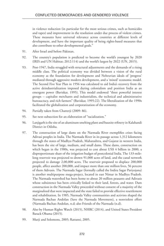 272
Conflicted Democracies and Gendered Violence
in violence reduction (in particular for the most serious crimes, such as homicides
and rapes) and improvement in the resolution under due process of violent crimes.
These measures have universal relevance across countries at different levels of
development, and have the important quality of being rights-based measures that
also contribute to other developmental goals.”
91.	 After Israel and before Pakistan.
92.	 The country’s population is predicted to become the world’s youngest by 2020
(IRIS and UN Habitat; 2012:114) and the world’s largest by 2022 (UN, 2015).
93.	 Post-1947, India struggled with structural adjustments and the demands of a rising
middle class. The political economy was divided between a vision of the rural
economy as the foundation for development and Nehruvian ideals of ‘progress’
mediated through aggressive modern development, and a ‘mixed’ economic model.
The Second Five Year Plan in 1956 was calculated to aid India’s recovery from the
active deindustrialization imposed during colonialism and position India as an
emergent power (Baviskar, 1995). This model endowed “three powerful interest
groups -- capitalist merchants and industrialists, the technical and administrative
bureaucracy, and rich farmers” (Baviskar, 1995:22). The liberalization of the 1990s
facilitated the globalization and corporatization of the economy.
94.	 Partially taken from Chatterji (2009: 86).
95.	 See next subsection for an elaboration of “racialization.”
96.	 Lanjigarh is the site of an aluminum smelting plant and bauxite refinery in Kalahandi
District in Odisha.
97.	 The construction of large dams on the Narmada River exemplifies crises facing
Adivasi peoples in India. The Narmada River in its passage across 1,312 kilometers
through the states of Madhya Pradesh, Maharashtra, and Gujarat in western India,
has been the site of large, medium, and small dams. These dams, construction on
which began in the 1980s, was projected to cost about US$ 4 billion in 2000, a
disproportionate share of the irrigation budget of postcolonial India. The 133-mile-
long reservoir was projected to drown 91,000 acres of land, and the canal network
projected to damage 2,00,000 acres. The reservoir proposed to displace 200,000
people, affect another 200,000, and impact more than one million lives, 56 percent
of them Adivasis. The Narmada Sagar (formally called the Indira Sagar Pariyojana)
is another multipurpose mega-project, located in east Nimar in Madhya Pradesh.
The Narmada watershed has been home to about 20 million peasants and Adivasis
whose subsistence has been critically linked to their land, forests, and water. Dam
construction in the Narmada Valley proceeded without consent of a majority of the
marginalized that were impacted and the state failed to provide effective resettlement
and rehabilitation. In 1985, Narmada Valley communities and activists shaped the
Narmada Bachao Andolan (Save the Narmada Movement), a nonviolent effort
(Narmada Bachao Andolan, n.d; also Friends of the Narmada (n.d).
98.	 Also by Human Rights Watch (2015), NHRC (2014), and United States President
Barack Obama (2015).
99.	 Murji and Solomons, 2005; Rattansi, 2005.
 
