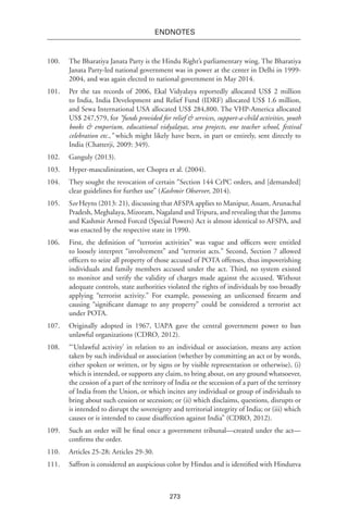 273
endnotes
100.	 The Bharatiya Janata Party is the Hindu Right’s parliamentary wing. The Bharatiya
Janata Party-led national government was in power at the center in Delhi in 1999-
2004, and was again elected to national government in May 2014.
101.	 Per the tax records of 2006, Ekal Vidyalaya reportedly allocated US$ 2 million
to India, India Development and Relief Fund (IDRF) allocated US$ 1.6 million,
and Sewa International USA allocated US$ 284,800. The VHP-America allocated
US$ 247,579, for “funds provided for relief & services, support-a-child activities, youth
books & emporium, educational vidyalayas, seva projects, one teacher school, festival
celebration etc.,” which might likely have been, in part or entirely, sent directly to
India (Chatterji, 2009: 349).
102.	 Ganguly (2013).
103.	 Hyper-masculinization, see Chopra et al. (2004).
104.	 They sought the revocation of certain “Section 144 CrPC orders, and [demanded]
clear guidelines for further use” (Kashmir Observer, 2014).
105.	See Heyns (2013: 21), discussing that AFSPA applies to Manipur, Assam, Arunachal
Pradesh, Meghalaya, Mizoram, Nagaland and Tripura, and revealing that the Jammu
and Kashmir Armed Forced (Special Powers) Act is almost identical to AFSPA, and
was enacted by the respective state in 1990.
106.	 First, the definition of “terrorist activities” was vague and officers were entitled
to loosely interpret “involvement” and “terrorist acts.” Second, Section 7 allowed
officers to seize all property of those accused of POTA offenses, thus impoverishing
individuals and family members accused under the act. Third, no system existed
to monitor and verify the validity of charges made against the accused. Without
adequate controls, state authorities violated the rights of individuals by too broadly
applying “terrorist activity.” For example, possessing an unlicensed firearm and
causing “significant damage to any property” could be considered a terrorist act
under POTA.
107.	 Originally adopted in 1967, UAPA gave the central government power to ban
unlawful organizations (CDRO, 2012).
108.	 “‘Unlawful activity’ in relation to an individual or association, means any action
taken by such individual or association (whether by committing an act or by words,
either spoken or written, or by signs or by visible representation or otherwise), (i)
which is intended, or supports any claim, to bring about, on any ground whatsoever,
the cession of a part of the territory of India or the secession of a part of the territory
of India from the Union, or which incites any individual or group of individuals to
bring about such cession or secession; or (ii) which disclaims, questions, disrupts or
is intended to disrupt the sovereignty and territorial integrity of India; or (iii) which
causes or is intended to cause disaffection against India” (CDRO, 2012).
109.	 Such an order will be final once a government tribunal—created under the act—
confirms the order.
110.	 Articles 25-28; Articles 29-30.
111.	 Saffron is considered an auspicious color by Hindus and is identified with Hindutva
 
