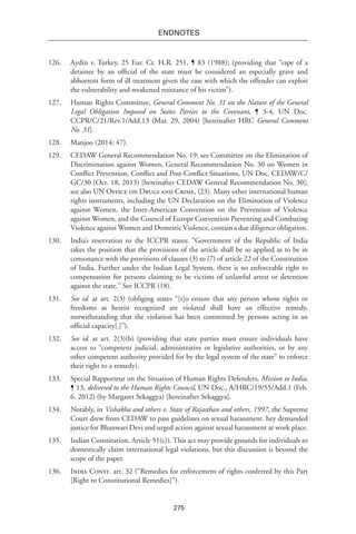 275
endnotes
126.	 Aydín v. Turkey, 25 Eur. Ct. H.R. 251, ¶ 83 (1988); (providing that “rape of a
detainee by an official of the state must be considered an especially grave and
abhorrent form of ill treatment given the ease with which the offender can exploit
the vulnerability and weakened resistance of his victim”).
127.	 Human Rights Committee, General Comment No. 31 on the Nature of the General
Legal Obligation Imposed on States Parties to the Covenant, ¶ 3-4, UN Doc.
CCPR/C/21/Rev.1/Add.13 (Mar. 29, 2004) [hereinafter HRC General Comment
No. 31].
128.	 Manjoo (2014: 47).
129.	 CEDAW General Recommendation No. 19; see Committee on the Elimination of
Discrimination against Women, General Recommendation No. 30 on Women in
Conflict Prevention, Conflict and Post-Conflict Situations, UN Doc. CEDAW/C/
GC/30 (Oct. 18, 2013) [hereinafter CEDAW General Recommendation No. 30];
see also UN Office on Drugs and Crime, (23). Many other international human
rights instruments, including the UN Declaration on the Elimination of Violence
against Women, the Inter-American Convention on the Prevention of Violence
against Women, and the Council of Europe Convention Preventing and Combating
Violence against Women and Domestic Violence, contain a due diligence obligation.
130.	 India’s reservation to the ICCPR states: “Government of the Republic of India
takes the position that the provisions of the article shall be so applied as to be in
consonance with the provisions of clauses (3) to (7) of article 22 of the Constitution
of India. Further under the Indian Legal System, there is no enforceable right to
compensation for persons claiming to be victims of unlawful arrest or detention
against the state.” See ICCPR (18).
131.	 See id. at art. 2(3) (obliging states “[t]o ensure that any person whose rights or
freedoms as herein recognized are violated shall have an effective remedy,
notwithstanding that the violation has been committed by persons acting in an
official capacity[.]”).
132.	 See id. at art. 2(3)(b) (providing that state parties must ensure individuals have
access to “competent judicial, administrative or legislative authorities, or by any
other competent authority provided for by the legal system of the state” to enforce
their right to a remedy).
133.	 Special Rapporteur on the Situation of Human Rights Defenders, Mission to India,
¶ 13, delivered to the Human Rights Council, UN Doc., A/HRC/19/55/Add.1 (Feb.
6, 2012) (by Margaret Sekaggya) [hereinafter Sekaggya].
134.	 Notably, in Vishakha and others v. State of Rajasthan and others, 1997, the Supreme
Court drew from CEDAW to pass guidelines on sexual harassment. hey demanded
justice for Bhanwari Devi and urged action against sexual harassment at work place. 
135.	 Indian Constitution, Article 51(c)). This act may provide grounds for individuals to
domestically claim international legal violations, but this discussion is beyond the
scope of the paper.
136.	 India Const. art. 32 (“Remedies for enforcement of rights conferred by this Part
[Right to Constitutional Remedies]”).
 