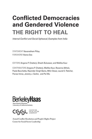 Statement Navanethem Pillay
Foreword Veena Das
Editors Angana P. Chatterji, Shashi Buluswar, and Mallika Kaur
Contributors Angana P. Chatterji, Mallika Kaur, Roxanna Altholz,
Paola Bacchetta, Rajvinder Singh Bains, Mihir Desai, Laurel E. Fletcher,
Parvez Imroz, Jeremy J. Sarkin, and Pei Wu
Conflicted Democracies
and Gendered Violence
The Right To Heal
Internal Conflict and Social Upheaval; Examples from India
Armed Conflict Resolution and People’s Rights Project
Center for Social Sector Leadership
 
