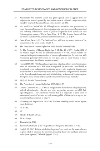 276
Conflicted Democracies and Gendered Violence
137.	 Additionally, the Supreme Court may grant special leave to appeal from any
judgment or sentence passed by any Indian court or tribunal, except from those
passed by courts of the armed forces. India Const. art. 136.
138.	 No. 10 of 1994, India Code, 30. Although the act authorizes state governments to
create human rights courts, it does not appear that state government have exercised
this authority. Subordinate courts of Judicial Magistrates have jurisdiction over
“crimes against modesty.” Code Crim. Proc. § 29. The Sessions Court will hear
any matter outside of the jurisdiction of the lower courts. Id. at § 9.
139.	 Code Crim. Proc. § 29. The Sessions Court will hear any matter outside of the
jurisdiction of the lower courts. Id. at § 9.
140.	 The Protection of Human Rights Act, 1993. See also Tiwana (2004).
141.	 See The Protection of Human Rights Act, § 12, No. 10 of 1994 (India) (§12 of
the Human Rights Act lists the different functions of NHRC, which includes the
power to (a) inquire into complaints of human rights violations, (b) intervene with
proceedings pending before court, (c) visit jail,…and (f) study treaties to make
recommendations for effective implementation).
142.	 Heyns (2013: 18), “The Guidelines require that (a) police officers record information
about an encounter and a FIR must be registered; (b) encounter cases should be
investigated by an independent investigating agency; (c) a magisterial inquiry must
be undertaken in instances where deaths have occurred and compensation is awarded
to the dependents of the deceased; and (d) disciplinary action should be taken against
delinquent police officers and no out-of-turn promotions should be made.”
143	 18(a)-(c). See also Tiwana (2004).
144.	 The Protection of Human Rights Act, 1993, 12(b), 29.
145.	 General Comment No. 31, (“Article 2 requires that States Parties adopt legislative,
judicial, administrative, educative and other appropriate measures to fulfill their
legal obligations. The Committee believes that it is important to raise levels of
awareness about the Covenant not only among public officials and state agents but
also among the population at large.”).
146.	 Id. (noting that, in particular, the NHRC has been unwilling to take a stand against
court decisions).
147.	 Id. at ¶ 89.
148.	Id.
149.	 Méndez & Bariffi (2012).
150.	 Id. at ¶¶ 18(e).
151.	Tiwana (2004: 132).
152.	 Victims & Inhabitants of the Village of Kunan Poshpora v. J&K State, (15-16).
153.	 In a July 23, 2015 decision, the Indian Supreme Court restricted the power of states
to grant relief of remission for prisoners, including those who had been sentenced
under (now repealed) TADA (Rajagopal, 2015).
 
