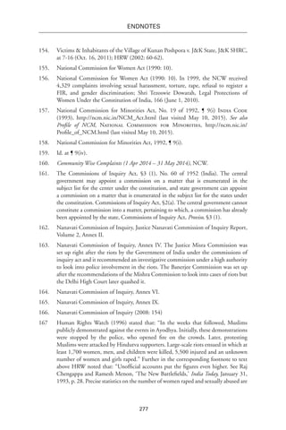 277
endnotes
154.	 Victims & Inhabitants of the Village of Kunan Poshpora v. J&K State, J&K SHRC,
at 7-16 (Oct. 16, 2011); HRW (2002: 60-62).
155.	 National Commission for Women Act (1990: 10).
156.	 National Commission for Women Act (1990: 10). In 1999, the NCW received
4,329 complaints involving sexual harassment, torture, rape, refusal to register a
FIR, and gender discrimination; Shri Tezoswie Dowarah, Legal Protections of
Women Under the Constitution of India, 166 (June 1, 2010).
157.	 National Commission for Minorities Act, No. 19 of 1992, ¶ 9(i) India Code
(1993), http://ncm.nic.in/NCM_Act.html (last visited May 10, 2015). See also
Profile of NCM, National Commission for Minorities, http://ncm.nic.in/
Profile_of_NCM.html (last visited May 10, 2015).
158.	 National Commission for Minorities Act, 1992, ¶ 9(i).
159.	 Id. at ¶ 9(iv).
160.	 Community Wise Complaints (1 Apr 2014 – 31 May 2014), NCW.
161.	 The Commissions of Inquiry Act, §3 (1), No. 60 of 1952 (India). The central
government may appoint a commission on a matter that is enumerated in the
subject list for the center under the constitution, and state government can appoint
a commission on a matter that is enumerated in the subject list for the states under
the constitution. Commissions of Inquiry Act, §2(a). The central government cannot
constitute a commission into a matter, pertaining to which, a commission has already
been appointed by the state, Commissions of Inquiry Act, Proviso, §3 (1).
162.	 Nanavati Commission of Inquiry, Justice Nanavati Commission of Inquiry Report,
Volume 2, Annex II.
163.	 Nanavati Commission of Inquiry, Annex IV. The Justice Misra Commission was
set up right after the riots by the Government of India under the commissions of
inquiry act and it recommended an investigative commission under a high authority
to look into police involvement in the riots. The Banerjee Commission was set up
after the recommendations of the Mishra Commission to look into cases of riots but
the Delhi High Court later quashed it.
164.	 Nanavati Commission of Inquiry, Annex VI.
165.	 Nanavati Commission of Inquiry, Annex IX.
166.	 Nanavati Commission of Inquiry (2008: 154)
167	 Human Rights Watch (1996) stated that: “In the weeks that followed, Muslims
publicly demonstrated against the events in Ayodhya. Initially, these demonstrations
were stopped by the police, who opened fire on the crowds. Later, protesting
Muslims were attacked by Hindutva supporters. Large-scale riots ensued in which at
least 1,700 women, men, and children were killed, 5,500 injured and an unknown
number of women and girls raped.” Further in the corresponding footnote to text
above HRW noted that: “Unofficial accounts put the figures even higher. See Raj
Chengappa and Ramesh Menon, ‘The New Battlefields,’ India Today, January 31,
1993, p. 28. Precise statistics on the number of women raped and sexually abused are
 