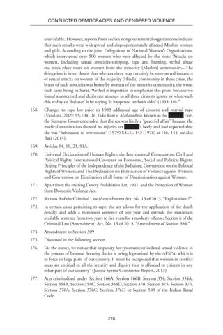 278
Conflicted Democracies and Gendered Violence
unavailable. However, reports from Indian nongovernmental organizations indicate
that such attacks were widespread and disproportionately affected Muslim women
and girls. According to the Joint Delegations of National Women’s Organizations,
which interviewed over 500 women who were affected by the riots: ‘Attacks on
women, including sexual atrocities-stripping, rape and burning, verbal abuse
etc. took place more on women from the minority [Muslim] community....The
delegation is in no doubt that whereas there may certainly be unreported instances
of sexual attacks on women of the majority [Hindu] community in these cities, the
brunt of such atrocities was borne by women of the minority community, the worst
such cases being in Surat. We feel it important to emphasize this point because we
found a concerted and deliberate attempt in all three cities to ignore or whitewash
this reality or `balance’ it by saying `it happened on both sides’ (1993: 10).”
168.	 Changes to rape law prior to 1983 addressed age of consent and marital rape
(Vandana, 2009: 95-104). In Tuka Ram v. Maharashtra, known as the case,
the Supreme Court concluded that the sex was likely a “peaceful affair” because the
medical examination showed no injuries on ’s body and had reported that
she was “habituated to intercourse” (1979) S.C.C. 143 (1978) at 146, 144; see also
Baxi (2014).
169.	 Articles 14, 19, 21, 51A.
170.	 Universal Declaration of Human Rights; the International Covenant on Civil and
Political Rights; International Covenant on Economic, Social and Political Rights;
Beijing Principles of the Independence of the Judiciary; Convention on the Political
Rights of Women; and The Declaration on Elimination of Violence against Women;
and Convention on Elimination of all forms of Discrimination against Women.
171.	 Apart from the existing Dowry Prohibition Act, 1961, and the Protection of Women
from Domestic Violence Act.
172.	 Section 9 of the Criminal Law (Amendment) Act, No. 13 of 2013, “Explanation 2”.
173.	 In certain cases pertaining to rape, the act allows for the application of the death
penalty and adds a minimum sentence of one year and extends the maximum
available sentence from two years to five years for a modesty offense; Section 6 of the
Criminal Law (Amendment) Act, No. 13 of 2013, “Amendment of Section 354.”
174.	 Amendment to Section 309
175.	 Discussed in the following section.
176.	 “At the outset, we notice that impunity for systematic or isolated sexual violence in
the process of Internal Security duties is being legitimized by the AFSPA, which is
in force in large parts of our country. It must be recognized that women in conflict
areas are entitled to all the security and dignity that is afforded to citizens in any
other part of our country” (Justice Verma Committee Report, 2013).
177.	 Acts criminalized under Section 166A, Section 166B, Section 354, Section 354A,
Section 354B, Section 354C, Section 354D, Section 370, Section 375, Section 376,
Section 376A, Section 376C, Section 376D or Section 509 of the Indian Penal
Code.
 