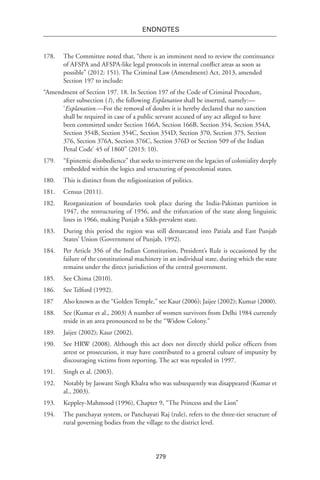 279
endnotes
178.	 The Committee noted that, “there is an imminent need to review the continuance
of AFSPA and AFSPA-like legal protocols in internal conflict areas as soon as
possible” (2012: 151). The Criminal Law (Amendment) Act, 2013, amended
Section 197 to include:
“Amendment of Section 197. 18. In Section 197 of the Code of Criminal Procedure,
after subsection (1), the following Explanation shall be inserted, namely:—
‘Explanation.—For the removal of doubts it is hereby declared that no sanction
shall be required in case of a public servant accused of any act alleged to have
been committed under Section 166A, Section 166B, Section 354, Section 354A,
Section 354B, Section 354C, Section 354D, Section 370, Section 375, Section
376, Section 376A, Section 376C, Section 376D or Section 509 of the Indian
Penal Code’ 45 of 1860” (2013: 10).
179.	 “Epistemic disobedience” that seeks to intervene on the legacies of coloniality deeply
embedded within the logics and structuring of postcolonial states.
180.	 This is distinct from the religionization of politics.
181.	 Census (2011).
182.	 Reorganization of boundaries took place during the India-Pakistan partition in
1947, the restructuring of 1956, and the trifurcation of the state along linguistic
lines in 1966, making Punjab a Sikh-prevalent state.
183.	 During this period the region was still demarcated into Patiala and East Punjab
States’ Union (Government of Punjab, 1992).
184.	 Per Article 356 of the Indian Constitution, President’s Rule is occasioned by the
failure of the constitutional machinery in an individual state, during which the state
remains under the direct jurisdiction of the central government.
185.	See Chima (2010).
186.	 See Telford (1992).
187	 Also known as the “Golden Temple,” see Kaur (2006); Jaijee (2002); Kumar (2000).
188.	See (Kumar et al., 2003) A number of women survivors from Delhi 1984 currently
reside in an area pronounced to be the “Widow Colony.”
189.	 Jaijee (2002); Kaur (2002).
190.	 See HRW (2008). Although this act does not directly shield police officers from
arrest or prosecution, it may have contributed to a general culture of impunity by
discouraging victims from reporting. The act was repealed in 1997.
191.	 Singh et al. (2003).
192.	 Notably by Jaswant Singh Khalra who was subsequently was disappeared (Kumar et
al., 2003).
193.	 Keppley-Mahmood (1996), Chapter 9, “The Princess and the Lion”
194.	 The panchayat system, or Panchayati Raj (rule), refers to the three-tier structure of
rural governing bodies from the village to the district level.
 
