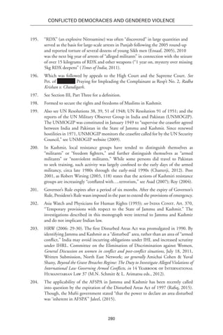 280
Conflicted Democracies and Gendered Violence
195.	 “RDX” (an explosive Nitroamine) was often “discovered” in large quantities and
served as the basis for large-scale arrests in Punjab following the 2005 round-up
and reported torture of several dozens of young Sikh men (Ensaaf, 2005), 2010
was the next big year of arrests of “alleged militants” in connection with the seizure
of over 15 kilograms of RDX and other weapons (“1 year on, mystery over missing
5kg RDX deepens” (Times of India, 2011).
196.	 Which was followed by appeals to the High Court and the Supreme Court. See
Pet. of Praying for Impleading the Complainant as Resp’t No. 2, Radha
Krishan v. Chandigarh.
197.	 See Section III, Part Three for a definition.
198.	 Formed to secure the rights and freedoms of Muslims in Kashmir.
199.	 Also see UN Resolutions 38, 39, 51 of 1948; UN Resolution 91 of 1951; and the
reports of the UN Military Observer Group in India and Pakistan (UNMOGIP).
The UNMOGIP was constituted in January 1949 to “supervise the ceasefire agreed
between India and Pakistan in the State of Jammu and Kashmir. Since renewed
hostilities in 1971, UNMOGIP monitors the ceasefire called for by the UN Security
Council,” see UNMOGIP website (2009).
200.	 In Kashmir, local resistance groups have tended to distinguish themselves as
“militants” or “freedom fighters,” and further distinguish themselves as “armed
militants” or “nonviolent militants.” While some persons did travel to Pakistan
to seek training, such activity was largely confined to the early days of the armed
militancy, circa late 1980s through the early-mid 1990s (Chatterji, 2012). Post
2001, as Robert Wirsing (2003, 118) states that the actions of Kashmiri resistance
groups are increasingly “conflated with….terrorism,” see Asad (2007); Roy (2004).
201.	 Governor’s Rule expires after a period of six months. After the expiry of Governor’s
Rule, President’s Rule wasn imposed in the past to extend the provisions of emergency.
202.	 Asia Watch and Physicians for Human Rights (1993); see India Const. Art. 370,
“Temporary provisions with respect to the State of Jammu and Kashmir.” The
investigations described in this monograph were internal to Jammu and Kashmir
and do not implicate Indian law.
203.	 HRW (2006: 29-30). The first Disturbed Areas Act was promulgated in 1990. By
identifying Jammu and Kashmir as a “disturbed” area, rather than an area of “armed
conflict,” India may avoid incurring obligations under IHL and increased scrutiny
under IHRL. Committee on the Elimination of Discrimination against Women,
General Discussion on women in conflict and post-conflict situations, July 18, 2011,
Written Submission, North East Network; see generally Amichai Cohen & Yuval
Shany, Beyond the Grave Breaches Regime: The Duty to Investigate Alleged Violations of
International Law Governing Armed Conflicts, in 14 Yearbook of International
Humanitarian Law 37 (M.N. Schmitt & L. Arimatsu eds., 2012).
204.	 The applicability of the AFSPA in Jammu and Kashmir has been recently called
into question by the expiration of the Disturbed Areas Act of 1997 (Rafiq, 2015).
Though, the Mufti government stated “that the power to declare an area disturbed
was ‘inherent in AFSPA’” Jaleel, (2015).
 