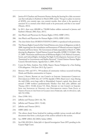 281
endnotes
205.	 Justices B S Chauhan and Swatanter Kumar, during the hearing for a fake encounter
case that took place in Kashmir in March 2000, stated, “You go to a place in exercise
of AFSPA, you commit rape, you commit murder, then where is the question of
sanction? It is a normal crime which needs to be prosecuted, and that is our stand”
(Husain, 2013).
206.	 In 2011, there were 400,000 to 750,000 Indian soldiers stationed in Jammu and
Kashmir (Ahmad, 2002; Kazi, 2011).
207.	 Asia Watch and Physicians for Human Rights (1993); HRW (1991).
208.	 Asia Watch and Physicians for Human Rights (1993); HRW (1991).
209.	 The chart below from BURIED EVIDENCE (2009) is reproduced with permission.
210.	 The Human Rights Council of the United Nations sent a letter of allegations on July 8,
2008, inquiring into the intimidation and harassment ofTribunal conveners Angana P.
Chatterji and Parvez Imroz. The Government of India responded on March 19, 2009,
denying the allegations. United Nations General Assembly, A/HRC/11/4/Add.1, May
27, 2009, “Promotion and Protection of All Human Rights, Civil, Political, Economic,
Social, and Cultural Rights, IncludingThe RightTo Development; Summary of Cases
Transmitted to Governments and Replies Received,” United Nations Human Rights
Council, Eleventh Session, Agenda Item 3, 2009, 192-93.
211.	 Centre for Policy Analysis, New Delhi, Report: Kunan Poshpora by a Fact finding
CPA delegation, 19th June 2013; Pg 3 para 4
212.	 Between 1961 and 1971, 799 incidents of community violence occurred involving
Hindu and Muslim communities in Gujarat.
213.	 Judge J. Reddy, Report of the Comm’n of Inquiry: Ahmedabad Communal
Disturbances (1969) 162, 217 (1970); Spodek (1989); Shani (2007: 164); During
the mid-1960s, seven large mills in Ahmedabad, Gujarat’s capital, shut down and
around 17,000 workers—predominantly Hindus—lost their jobs; Jaffrelot and
Thomas (2011: 53-60); Judge V.S. Dave, Report of the Comm’n of Inquiry:
Into the Instances of Violence and Disturbances which Took Place at
Various Places in the State of Gujarat since February, 1985 to 18th July, 1985
269-70 (1990).
214.	 Dave (1990: 161).
215.	 Jaffrelot and Thomas (2011: 66, 78).
216.	 Jaffrelot and Thomas (2011: 53-60).
217.	 Jaffrelot and Thomas (2011).
218.	 HRW (2002: 13).
219.	 The editors thank Teesta Setalvad for making available various records and official
documents that form a critical part of the archive utilized in this section.
220.	 See, HRW (2002); IIJ (2003); Sarkar (2002).
221.	 See CRA 205/2014, Zakia Jafri v/s Special Investigation Team (SIT) pending in the
Gujarat High Court.
 