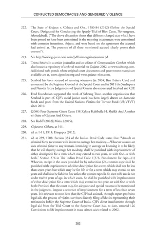 282
Conflicted Democracies and Gendered Violence
222.	 The State of Gujarat v. Chhara and Ors., 1583-84 (2012) (Before the Special
Court, Designated for Conducting the Speedy Trial of Riot Cases, Navrangpura,
Ahmedabad). (“The above discussion shows that different charged acts which have
been proved to have been committed in the morning occurrences were committed
with common intentions, objects, and were based on the agreement the accused
had arrived at. The presence of all these mentioned accused clearly proves their
oneness”).
223.	 See http://www.gujarat-riots.com/pdf/crimeagainstwomen.pd
224.	 Teesta Setalvd is a senior journalist and co-editor of Communalism Combat, which
also houses a repository of archival material on Gujarat 2002, at www.sabrang.com.
Additional web portals where original court documents and government records are
available are at, www.cjponline.org and www.gujarat=riots.com.
225.	 Setalvad has been accused of tutoring witnesses (in 2004, Best Bakery Case) and
exonerated by the Registrar General of the Special Court and in 2011 the Sardarpura
and Naroda Patiya Judgements of Special Courts also exonerated Setalvad and CJP.
226.	 Ford Foundation supported the work of Sabrang Trust, another organization that
Setalvad is part of. CJP’s social justice work has been largely drawn on domestic
funds and grant from the United Nations Victims for Torture Fund (UNVFVT)
since 2010.
227.	 (2004) Four Supreme Court Cases 158 Zahira Habibulla H. Sheikh And Another
v/s State of Gujarat And Others.
228.	 See Rediff (2002); Mitta, (2005).
229.	 Gujarat v. Chhara, at 311.
230.	 Id. at 1-11, 1911; Dasgupta (2012).
231.	 Id. at 259, 1708. Section 354 of the Indian Penal Code states that: “Assault or
criminal force to woman with intent to outrage her modesty.—Whoever assaults or
uses criminal force to any woman, intending to outrage or knowing it to be likely
that he will thereby outrage her modesty, shall be punished with impris­onment of
either description for a term which may extend to two years, or with fine, or with
both.” Section 376 in The Indian Penal Code 1[376. Punishment for rape—(1)
Whoever, except in the cases provided for by subsection (2), commits rape shall be
punished with imprisonment of either description for a term which shall not be less
than seven years but which may be for life or for a term which may extend to ten
years and shall also be liable to fine unless the women raped is his own wife and is not
under twelve years of age, in which cases, he shall be punished with imprisonment
of either description for a term which may extend to two years or with fine or with
both: Provided that the court may, for adequate and special reasons to be mentioned
in the judgment, impose a sentence of imprisonment for a term of less than seven
years. It is relevant to note here that the CJP had assisted, through expert pro bono
legal aid, the process of victim-survivors directly filing affidavits representing their
testimonies before the Supreme Court of India. CJP’s direct involvement through
legal aid from the Trial Court to the Supreme Court has, to date, ensured 126
Convictions to life imprisonment in mass crimes cases related to 2002.
 