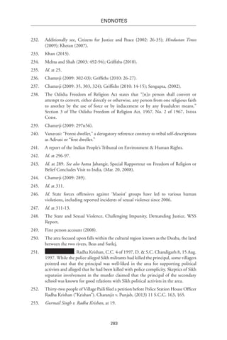 283
endnotes
232.	 Additionally see, Citizens for Justice and Peace (2002: 26-35); Hindustan Times
(2009); Khetan (2007).
233.	 Khan (2015).
234.	 Mehta and Shah (2003: 492-94); Griffiths (2010).
235.	 Id. at 25.
236.	 Chatterji (2009: 302-03); Griffiths (2010: 26-27).
237.	 Chatterji (2009: 35, 303, 324); Griffiths (2010: 14-15); Sengupta, (2002).
238.	 The Odisha Freedom of Religion Act states that “[n]o person shall convert or
attempt to convert, either directly or otherwise, any person from one religious faith
to another by the use of force or by inducement or by any fraudulent means.”
Section 3 of The Odisha Freedom of Religion Act, 1967, No. 2 of 1967, India
Code.
239.	 Chatterji (2009: 297n56).
240.	 Vanavasi: “Forest dweller,” a derogatory reference contrary to tribal self-descriptions
as Adivasi or “first dweller.”
241.	 A report of the Indian People’s Tribunal on Environment & Human Rights.
242.	 Id. at 296-97.
243.	 Id. at 289. See also Asma Jahangir, Special Rapporteur on Freedom of Religion or
Belief Concludes Visit to India, (Mar. 20, 2008).
244.	 Chatterji (2009: 289).
245.	 Id. at 311.
246.	 Id. State forces offensives against ‘Maoist’ groups have led to various human
violations, including reported incidents of sexual violence since 2006.
247.	 Id. at 311-13.
248.	 The State and Sexual Violence, Challenging Impunity, Demanding Justice, WSS
Report.
249.	 First person account (2008).
250.	 The area focused upon falls within the cultural region known as the Doaba, the land
between the two rivers, Beas and Sutlej.
251.	 . Radha Krishan, C.C. 4 of 1997, D. & S.C. Chandigarh 8, 15 Aug.
1997. While the police alleged Sikh militants had killed the principal, some villagers
pointed out that the principal was well-liked in the area for supporting political
activists and alleged that he had been killed with police complicity. Skeptics of Sikh
separatist involvement in the murder claimed that the principal of the secondary
school was known for good relations with Sikh political activists in the area.
252.	 Thirty-two people of Village Paili filed a petition before Police Station House Officer
Radha Krishan (“Krishan”). Charanjit v. Punjab, (2013) 11 S.C.C. 163, 165.
253.	 Gurmail Singh v. Radha Krishan, at 19.
 