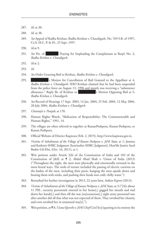 285
endnotes
287.	 Id. at 30.
288.	 Id. at 38.
289.	 See Appeal of Radha Krishan, Radha Krishan v. Chandigarh, No. 769 S.B. of 1997,
Cr.A. H.C. P. & H., 25 Sept. 1997.
290.	 Id at 9.
291.	 See Pet. of Praying for Impleading the Complainant as Resp’t No. 2,
Radha Krishan v. Chandigarh.
292.	 Id at 2.
293.	 Id.
294.	 See Order Granting Bail to Krishan, Radha Krishan v. Chandigarh.
295.	 ’s Motion for Cancellation of Bail Granted to the Appellant at 4,
Radha Krishan v. Chandigarh. SHO Krishan claimed that he had been suspended
from the police force on August 13, 1996 and merely was receiving a “subsistence
allowance.” Reply Br. of Krishan to ’s Motion Opposing Bail at 5,
Radha Krishan v. Chandigarh.
296.	 See Record of Hearings 17 Sept. 2003, 14 Jan. 2004, 25 Feb. 2004, 12 May 2004,
28 July 2004, Radha Krishan v. Chandigarh.
297.	 Charanjit v. Punjab, at 170.
298.	 Human Rights Watch, “Abdication of Responsibility: The Commonwealth and
Human Rights,” 1991, 14.
299.	 The villages are often referred to together as KunanPoshpora, Kunan-Poshpora, or
Kunan Poshpora.
300.	 Official Website of District Kupwara (Feb. 2, 2015), http://www.kupwara.gov.in.
301.	 Victims & Inhabitants of the Village of Kunan Poshpora v. J&K State, at 1; Jammu
and Kashmir SHRC Judgment [hereinafter SHRC Judgment], Hon’ble Justice Syed
Bashir-Ud-Din, (Oct. 16, 2011), at 1.
302.	 Writ petition under Article 226 of the Constitution of India and 103 of the
Constitution of J&K at ¶ 2, Abdul Ahad Shah v. Union of India (2013)
(“Throughout the night, the men were physically and emotionally tortured in the
most brutal ways. The tools of torture included the passing of electric currents on
the bodies of the men, including their penis, hanging the men upside down and
beating them with sticks, and pushing their heads into cold, chilly water.”).
303.	 Remarked for further investigation in 2013, 22 years later, Indian Express (2013).
304.	 Victims & Inhabitants of the Village of Kunan Poshpora v. J&K State, at 3 (“[A]t about
11 PM…security personnels entered in her house[,] gagged her mouth and tied
down her hands[,] and then till she was [un]conscious[,] eight army personnel one
after another did all that what was not expected of them. They ravished her chastity
and even ravished her in unnatural way[s].”).
305.	 Writ petition, at ¶ 8, Uzma Qureshi v. J&K Chief Civil Sec’y (quoting in its entirety the
 