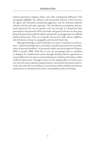 7
INTRODUCTION
relations premised on religious, ethnic, caste, tribe, and linguistic differences.8
The
monograph highlights the collisions and intersections between victim-survivors,
the agents and institutions perpetrating aggression, and the dominant political,
cultural, and law-and-order apparatus. The introductory prescriptions and pro-
tocols depicted in the text are specific to the sites of study. It is hoped that these
prescriptions and protocols will be of broader and general relevance to areas grap-
pling with protracted conflict hostilities and periodic social aggression in conflicted
political democracies. They are of specific relevance for India and its neighbors,
and of thematic relevance to geographic areas beyond South Asia.
Although knowledge in and of itself does not ensure a resolution to social vio-
lence, “without knowledge there can be little reasonable expectation for the amelio-
ration of perennial problems” of protracted conflict and social upheaval (Vasquez,
2000: ix; Jacoby, 2008). With this in view, the monograph seeks to contribute
to dialogues for transformative justice through detailing effective approaches to
accountability that can assist in counteracting future violations and violence within
conflicted democracies. Through its focus on the ongoing efforts of victim-survi-
vors and civil society, judiciary and government, international institutions and net-
works, the work seeks to contribute to conversations within scholarly and advocacy
communities on mechanisms for justice, accountability, and social healing.
 