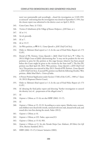 288
Conflicted Democracies and Gendered Violence
were] not maintainable and accordingly…closed the investigation on 12-09-1991
as untraced” and noting that the investigation was closed on September 9, 1991, but
the closure report was submitted to the district court on April 3, 2013).
345.	 Code Crim. Proc. § 173(2).
346.	 Victims & Inhabitants of the Village of Kunan Poshpora v. J&K State, at 1.
347.	 Id. at 1-4.
348.	 See id. generally.
349.	 Id. at 7.
350.	 Id. at 15-17.
351.	 See Writ petition, at ¶¶ 8-11, Uzma Qureshi v. J&K Chief Civil Sec’y.
352.	 Order re: Ikhtitani (final report) at 1-3, In the case of Final Police Report u/s 173
Cr.P.C.
353.	 Denial of PIL Petition, Uzma Qureshi v. J&K Chief Civil Sec’y, ¶ 7 (May 14,
2013) (High Court of J&K) (determining that “it may not be prudent for the writ
petitions to press for this petition at this stage because whatever has been prayed
before this Court might be given to the victims by the State itself”). The first PIL
petition was filed April 20, 2013. Writ petition, Uzma Qureshi v. J&K Chief Civil
Sec’y. This petition was rejected in May 2013. Denial of PIL Petition, Uzma Qureshi
v. J&K Chief Civil Sec’y. A second PIL petition was filed the following October. Writ
petition, Abdul Ahad Shah v. Union of India.
354.	 A Protest Petition/Application under Section 173(8) of the Cr.P.C., 1989 at 7 (June
10, 2013) (Kupwara District Court).
355.	 Order re: Ikhtitani (final report) at 1-3, In the case of Final Police Report u/s 173
Cr.P.C.
356.	 Id. (denying the final police report and directing “further investigation to unravel
the identity (sic) of…perpetrators of the alleged crime”).
357.	 Id.
358.	 Gujarat v. Chhara, at 15-16; see also HRW (2002: 15-17).
359.	 Id.
360.	 Gujarat v. Chhara, at 15, 22-23. According to a news report, Muslim men, women,
and children were sliced with swords, rammed with iron rods, doused with acid, and
tossed alive into fires during the attack, Yadav (2012).
361.	 Gujarat v. Chhara, at 16.
362.	 Gujarat v. Chhara, at 235. Yadav, supra note313.
363.	 Gujarat v. Chhara, at 15-16, 983.
364.	 Gujarat v. Chhara, at 13. See also Naroda Patiya Case: Kodnani, 30 Others Get Life
Term, Business Standard, 2011).
365.	 HRW (2002: 15-17); Citizens’ Initiative (2002).
 
