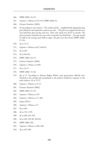 289
endnotes
366.	 HRW (2002: 16-17).
367.	 Gujarat v. Chhara, at 474-475; HRW (2002: 6).
368.	 Citizens’ Initiative (2002).
369.	 Id. According to one witness: “The residents of the…[neighborhood] segregated young
girls (Muslims) and made them stand on one side.…The girls were stripped and then two
men held them down by legs and arms. Those who raped were 20-25 in number. The
girls screamed so loud that even now when I remember my blood boils.…The rape started
at 6:00 in the evening until 9:00 at night. The girls were then burnt” HRW (2002:
17-18).
370.	 Id. at 15-17.
371.	 Gujarat v. Chhara, at 657, 664-65.
372.	 Id. at 653.
373.	 Id. at 663-64.
374.	 HRW (2002: 16-17).
375.	 Citizens’ Initiative (2002).
376.	 Gujarat v. Chhara, at 1699.
377.	 Id. at 16-17.
378.	 HRW (2002: 15-16).
379.	 Id. at 17. According to Human Rights Watch, state government officials were
involved in the rioting and contributed to the police’s ineffective response to the
mob violence. Id. at 15-27.
380.	 Gujarat v. Chhara, at 15-17.
381.	 Citizens’ Initiative (2002).
382.	 HRW (2002: 21-27).
383.	 Gujarat v. Chhara, at 767.
384.	 Gujarat v. Chhara, at 17, 486.
385.	 Gupta (2011).
386.	 Gujarat v. Chhara, at 17.
387.	 Id. at 485.
388.	 Id. at 152, 1529.
389.	 Id. at 489, 491-495.
390.	 Id. at 493, 495-96, 502-03.
391.	 HRW (2002: 48).
392.	 Gujarat v. Chhara, at 496, 498.
393.	 Id. at 497-498.
 