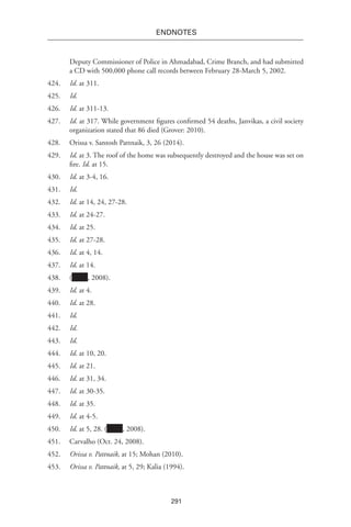 291
endnotes
Deputy Commissioner of Police in Ahmadabad, Crime Branch, and had submitted
a CD with 500,000 phone call records between February 28-March 5, 2002.
424.	 Id. at 311.
425.	 Id.
426.	 Id. at 311-13.
427.	 Id. at 317. While government figures confirmed 54 deaths, Janvikas, a civil society
organization stated that 86 died (Grover: 2010).
428.	 Orissa v. Santosh Pattnaik, 3, 26 (2014).
429.	 Id. at 3. The roof of the home was subsequently destroyed and the house was set on
fire. Id. at 15.
430.	 Id. at 3-4, 16.
431.	 Id.
432.	 Id. at 14, 24, 27-28.
433.	 Id. at 24-27.
434.	 Id. at 25.
435.	 Id. at 27-28.
436.	 Id. at 4, 14.
437.	 Id. at 14.
438.	( , 2008).
439.	 Id. at 4.
440.	 Id. at 28.
441.	 Id.
442.	 Id.
443.	 Id.
444.	 Id. at 10, 20.
445.	 Id. at 21.
446.	 Id. at 31, 34.
447.	 Id. at 30-35.
448.	 Id. at 35.
449.	 Id. at 4-5.
450.	 Id. at 5, 28. ( , 2008).
451.	 Carvalho (Oct. 24, 2008).
452.	 Orissa v. Pattnaik, at 15; Mohan (2010).
453.	 Orissa v. Pattnaik, at 5, 29; Kalia (1994).
 