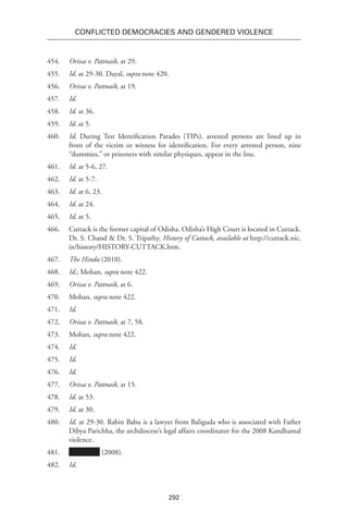 292
Conflicted Democracies and Gendered Violence
454.	 Orissa v. Pattnaik, at 29.
455.	 Id. at 29-30. Dayal, supra note 420.
456.	 Orissa v. Pattnaik, at 19.
457.	 Id.
458.	 Id. at 36.
459.	 Id. at 5.
460.	 Id. During Test Identification Parades (TIPs), arrested persons are lined up in
front of the victim or witness for identification. For every arrested person, nine
“dummies,” or prisoners with similar physiques, appear in the line.
461.	 Id. at 5-6, 27.
462.	 Id. at 5-7.
463.	 Id. at 6, 23.
464.	 Id. at 24.
465.	 Id. at 5.
466.	 Cuttack is the former capital of Odisha. Odisha’s High Court is located in Cuttack.
Dr. S. Chand & Dr. S. Tripathy, History of Cuttack, available at http://cuttack.nic.
in/history/HISTORY-CUTTACK.htm.
467.	 The Hindu (2010).
468.	 Id.; Mohan, supra note 422.
469.	 Orissa v. Pattnaik, at 6.
470.	Mohan, supra note 422.
471.	 Id.
472.	 Orissa v. Pattnaik, at 7, 58.
473.	Mohan, supra note 422.
474.	 Id.
475.	 Id.
476.	 Id.
477.	 Orissa v. Pattnaik, at 15.
478.	 Id. at 53.
479.	 Id. at 30.
480.	 Id. at 29-30. Rabin Babu is a lawyer from Baliguda who is associated with Father
Dibya Parichha, the archdiocese’s legal affairs coordinator for the 2008 Kandhamal
violence.
481.	 (2008).
482.	 Id.
 