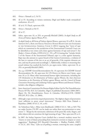 293
endnotes
483.	 Orissa v. Pattnaik, at 2, 54-55.
484.	 Id. at 55. According to witness testimony, Digal and Badhei made extrajudicial
confessions. Id. at 47.
485.	 Id. at 6, 55. Dayal, supra note 420.
486.	 Orissa v. Pattnaik, at 56-57.
487.	 Id. at 57.
488.	 Askin, supra note 16, at 293; see generally Mitchell (2005); In-depth Study on All
Forms of Violence Against Women, ¶ 31.
489.	 In-depth Study on All Forms of Violence AgainstWomen, supra note 33, at ¶ 31. See also
Amnesty Int’l, Rape and Sexual Violence: Human Rights Law and Standards
in the International Criminal Court 6 (2011) (arguing that “[a]cts of rape
which are committed in the jurisdiction of the [International Criminal] Court can
be identified as war crimes and crimes against humanity of rape and torture”). See
Shaksi v. Union of India, (1999) 6 S.C.C. 591, at ¶ 14 (stating that “[u]nder Article
5 of the Statute of the International Tribunal, rape is a crime against humanity.
Rape may also amount to a grave breach of the Geneva Conventions, a violation of
the laws or customs of the war or an act of genocide, if the requisite elements are
met, and may be prosecuted accordingly.”). Additionally, evidence is mounting that
sexual violence has reached the level of a jus cogens norm. Askin, supra note 16, at
293; see generally Mitchell (2005).
490.	 See, e.g., CEDAW General Recommendation No. 19, supra note 35; CEDAW General
Recommendation No. 30, supra note 44; UN Office on Drugs and Crime, supra
note 10, at 23. Many other international human rights instruments, including the
UN Declaration on the Elimination of Violence against Women, the Inter-American
Convention on the Prevention of Violence against Women, and the Council of Europe
Convention Preventing and Combating Violence againstWomen and Domestic Violence,
include a due diligence obligation.
491.	 Inter-American Commission On Human Rights Follow Up OnThe Demobilization
Process Of The AUC In Colombia, Digest of published documents (2004-2007),
Report On The Demobilization Process In Colombia, OEA/Ser.L/V/II, CIDH/
INF.2/07, ¶ 21 (Dec. 13, 2004).
492.	 Although a rape conviction required penetration, “the slightest degree of penetration
[was] sufficient to prove sexual intercourse.” Premiya AKA Prem Prakash v.
Rajasthan, (2008) 10 S.C.C. 81, at 83.
493.	 See Tarkeshwar Sahu v. Bihar (now Jharkhand), (2006) 8 S.C.C. 560, at 569 (“No
act under Section 376 IPC can be made out unless there was penetration to some
extent.”). “[R]ape by the metonymic substitutes of the penis like sticks, fingers, and
other objects did not constitute the legal meaning of rape,” Baxi supra note 89, at 4.
494.	 In 2007, the Indian Supreme Court clarified that a woman’s modesty meant her
“reserve or sense of shame proceeding from instinctive aversion to impure or coarse
suggestions.” Ramkripal S/O Shyamlal Charmakar v. Madhya Pradesh, (2007)
11 S.C.C. 265. Thus, “[t]he act of pulling a woman, removing her saree, coupled
 