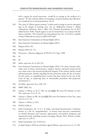294
Conflicted Democracies and Gendered Violence
with a request for sexual intercourse…would be an outrage to the modesty of a
woman.” Id. The criminal offense of outraging a woman’s modesty thus falls short
of a completed act of sexual penetration. See id.
495.	 The crime of “offense against modesty” is often used to charge or convict attempted
rape or for charges in marriage cases. See e.g., Bodhisattwa Gautam v. Subhra
Chakraborty; Tarkeshwar Sahu v. Bihar. The Criminal Amendment Act of 2013
added Section 354B, “Assault against or use of criminal force on a woman with the
intent to disrobe.” The Criminal Law (Amendment) Act, No. 13 of 2013, available
at http://indiacode.nic.in/acts-in-pdf/132013.pdf.
496.	 Inter-American Commission on Human Rights (2011).
497.	 Inter-American Commission on Human Rights (2011).
498.	 Manjoo (2014: 50).
499.	 Manjoo (2014: 61, 75).
500.	 Prosecutor v. Akayesu, Judgment, ICTR-96-4-T, 2 Sept. 1998.
501.	 Id.
502.	 Id.
503.	 Askin, supra note 16, at 228, 319.
504.	 Inter-American Commission on Human Rights (2011) (“In many criminal codes,
values such as honor, social decency, virginity, chastity, and good morals prevail
over values such as the mental and physical integrity of the woman and her sexual
self-determination, thereby impeding the due protection under the law of victims
of such crimes, or compelling them to prove that they resisted in the case of the
crime of rape, or subjecting them to interminable procedures that perpetuate
victimization.”).
505.	 See Askin, supra note 16, at 228, 319.
506.	 HRW (2002: 24).
507.	 Gujarat v. Chhara, at 16-17, 490. See also HRW, We have No Orders to Save
You, supra note 13, at 21, 27.
508.	 Gujarat v. Chhara, at 490. See also HRW, We have No Orders to Save You, supra
note 13, at 15, 16.
509.	 Gujarat v. Chhara, at 1914.
510.	 AFSPA (1990: 4).
511.	 India Constitution. Art. 15 § 1. In India, caste-based discrimination “condemns
women to a life of…marginalization,” as women from low-caste communities
are denied education and economic opportunities and perform dangerous and
unprotected work, including manual scavenging. Manjoo 2014, Mission to India,
supra note 11, at ¶ 15.
512.	 India Constitution. Art. 51(A) § (e).
513.	 In-depth Study on All Forms of Violence Against Women, supra note 33, at 2, 15, 104-
 