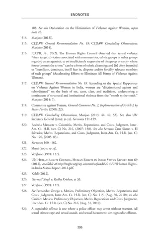 295
endnotes
108. See also Declaration on the Elimination of Violence Against Women, supra
note 26.
514.	 Manjoo (2013)).
515.	CEDAW General Recommendation No. 19; CEDAW Concluding Observations;
Manjoo (2014).
516.	ICCPR, Art. 20(2). The Human Rights Council observed that sexual violence
“often target[s] victims associated with communities, ethnic groups or other groups
regarded as antagonistic to or insufficiently supportive of the group or entity whose
forces commit the crime;” can be a form of ethnic cleansing; and [is] often intended
to “humiliate, dominate, instill fear in, disperse and/or forcibly relocate members
of such groups” (Accelerating Efforts to Eliminate All Forms of Violence Against
Women).
517.	CEDAW General Recommendation No. 19. According to the Special Rapporteur
on Violence Against Women in India, women are “discriminated against and
subordinated” on the basis of sex, caste, class, and traditions, underscoring a
continuum of structural and institutional violence from the “womb to the tomb.”
Manjoo (2014: 7).
518.	 Committee against Torture, General Comment No. 2, Implementation of Article 2 by
States Parties, (2008: 22).
519.	CEDAW Concluding Observations, Manjoo (2013: 44, 49, 53). See also UN
Secretary General (2002: 31-32). See notes 151-159.
520.	 Rochela Massacre v. Colombia, Merits, Reparations, and Costs, Judgment, Inter-
Am. Ct. H.R. (ser. C) No. 216, (2007: 158). See also Serrano Cruz Sisters v. El
Salvador, Merits, Reparations, and Costs, Judgment, Inter-Am. Ct. H.R. (ser. C)
No. 120, (2005: 83).
521.	 See notes 160 - 162.
522.	Shani (2007: 19-23).
523.	 Verghese (1991: 127).
524.	 UN Human Rights Council, Human Rights in India: Status Report 2012 69
(2012), available at http://wghr.org/wp-content/uploads/2013/07/Human-Rights-
in-India-Status-Report-2012.pdf.
525.	 Kohli (2012).
526.	 Gurmail Singh v. Radha Krishan, at 33.
527.	 Verghese (1991: 127).
528.	 See Fernández Ortega v. Mexico, Preliminary Objection, Merits, Reparations and
Costs, Judgment, Inter-Am. Ct. H.R. (ser. C) No. 215, (Aug. 30, 2010); see also
Cantú v. Mexico, Preliminary Objection, Merits, Reparations and Costs, Judgment,
Inter-Am. Ct. H.R. (ser. C) No. 216, (Aug. 31, 2010).
529.	 A cognizable offense is one where a police officer may arrest without warrant. All
sexual crimes: rape and sexual assault, and sexual harassment, are cognizable offenses.
 